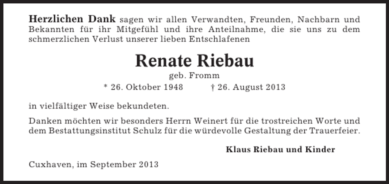 <p>Herzlichen Dank sagen wir allen Verwandten, Freunden, Nachbarn und<br />Bekannten für ihr Mitgefühl und ihre Anteilnahme, die sie uns zu dem<br />schmerzlichen Verlust unserer lieben Entschlafenen</p><p>Renate Riebau<br />geb. Fromm<br />* 26. Oktober 1948<br />† 26. August 2013<br />in vielfältiger Weise bekundeten.<br />Danken möchten wir besonders Herrn Weinert für die trostreichen Worte und<br />dem Bestattungsinstitut Schulz für die würdevolle Gestaltung der Trauerfeier.<br />Klaus Riebau und Kinder<br />Cuxhaven, im September 2013</p>