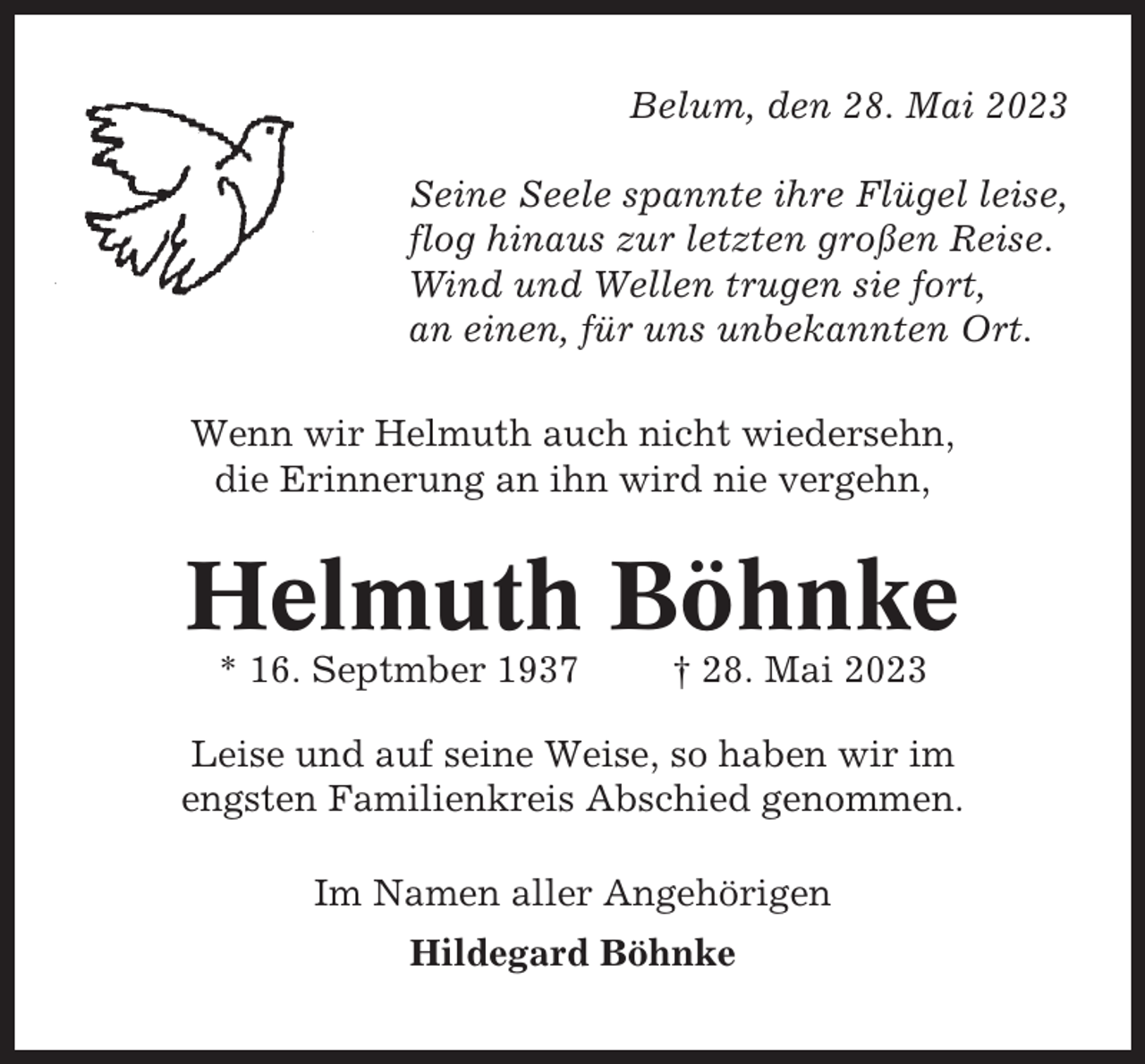 <p>Belum, den 28. Mai 2023<br />Seine Seele spannte ihre Flügel leise,<br />flog hinaus zur letzten großen Reise.<br />Wind und Wellen trugen sie fort,<br />an einen, für uns unbekannten Ort.<br />Wenn wir Helmuth auch nicht wiedersehn,<br />die Erinnerung an ihn wird nie vergehn,</p><p>Helmuth Böhnke<br />* 16. Septmber 1937</p><p>† 28. Mai 2023</p><p>Leise und auf seine Weise, so haben wir im<br />engsten Familienkreis Abschied genommen.<br />Im Namen aller Angehörigen<br />Hildegard Böhnke</p>