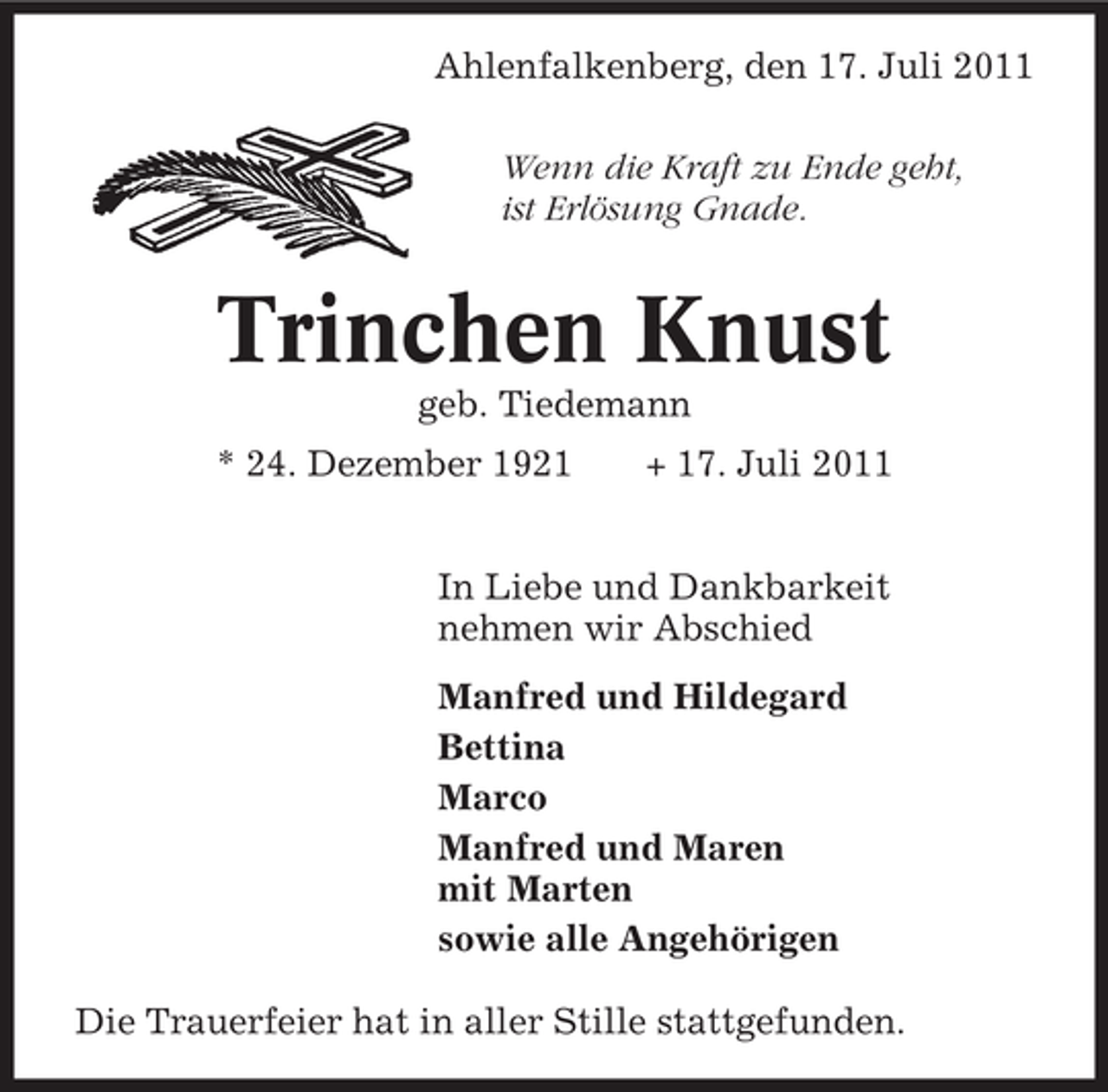 <p>Ahlenfalkenberg, den 17. Juli 2011<br />Wenn die Kraft zu Ende geht,<br />ist Erlösung Gnade.</p><p>Trinchen Knust<br />geb. Tiedemann<br />* 24. Dezember 1921</p><p>+ 17. Juli 2011</p><p>In Liebe und Dankbarkeit<br />nehmen wir Abschied<br />Manfred und Hildegard<br />Bettina<br />Marco<br />Manfred und Maren<br />mit Marten<br />sowie alle Angehörigen<br />Die Trauerfeier hat in aller Stille stattgefunden.</p>