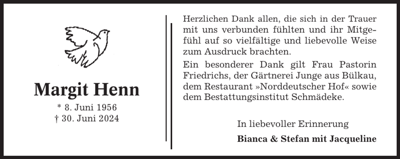 <p>Herzlichen Dank allen, die sich in der Trauer</p><p>Margit Henn<br />* 8. Juni 1956<br />† 30. Juni 2024</p><p>mit uns verbunden fühlten und ihr Mitgefühl auf so vielfältige und liebevolle Weise<br />zum Ausdruck brachten.<br />Ein besonderer Dank gilt Frau Pastorin<br />Friedrichs, der Gärtnerei Junge aus Bülkau,<br />dem Restaurant »Norddeutscher Hof« sowie<br />dem Bestattungsinstitut Schmädeke.<br />In liebevoller Erinnerung<br />Bianca &amp; Stefan mit Jacqueline</p>