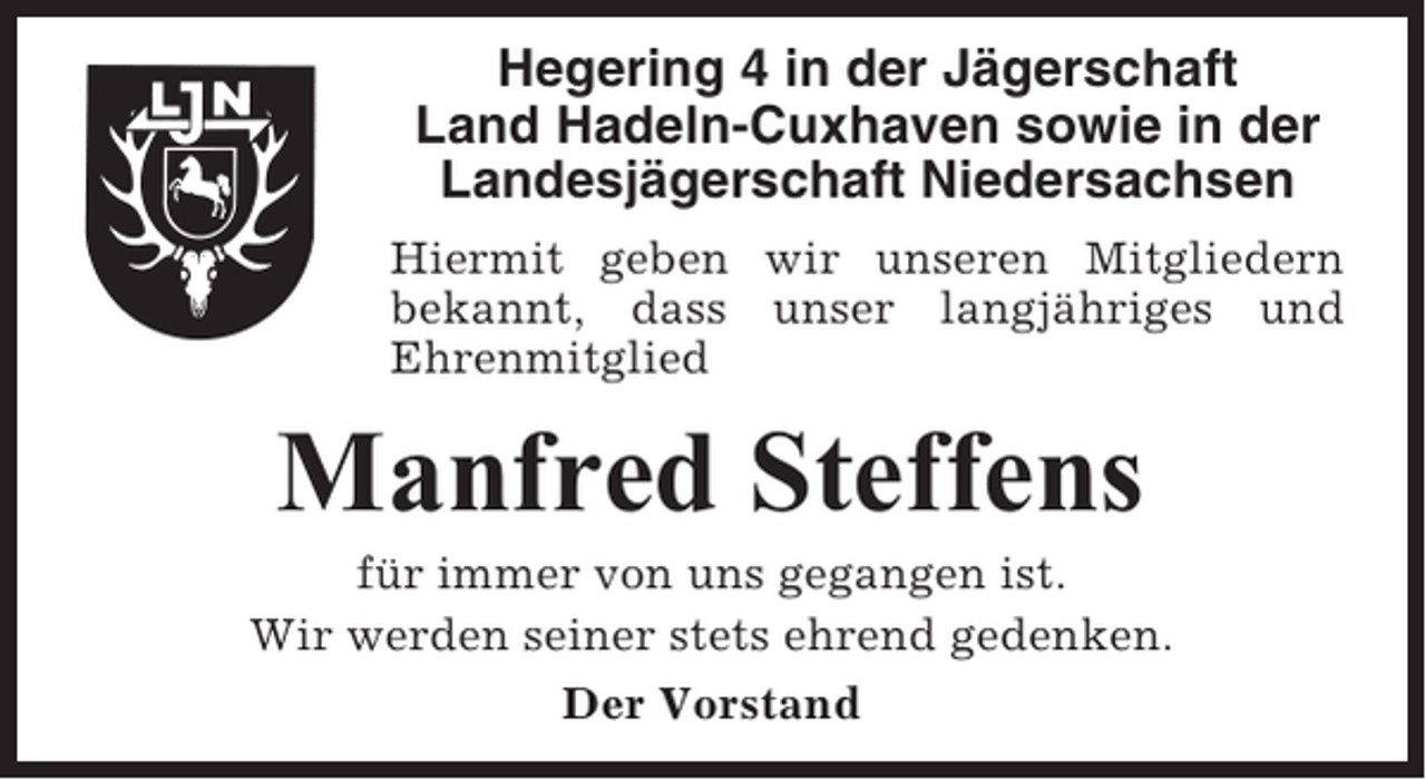 <p>Hegering 4 in der Jägerschaft<br />Land Hadeln-Cuxhaven sowie in der<br />Landesjägerschaft Niedersachsen<br />Hiermit geben wir unseren Mitgliedern<br />bekannt, dass unser langjähriges und<br />Ehrenmitglied</p><p>Manfred Steffens<br />für immer von uns gegangen ist.<br />Wir werden seiner stets ehrend gedenken.<br />Der Vorstand</p>