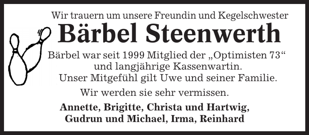<p>Wir trauern um unsere Freundin und Kegelschwester</p><p>Bärbel Steenwerth<br />Bärbel war seit 1999 Mitglied der „Optimisten 73“<br />und langjährige Kassenwartin.<br />Unser Mitgefühl gilt Uwe und seiner Familie.<br />Wir werden sie sehr vermissen.<br />Annette, Brigitte, Christa und Hartwig,<br />Gudrun und Michael, Irma, Reinhard</p>