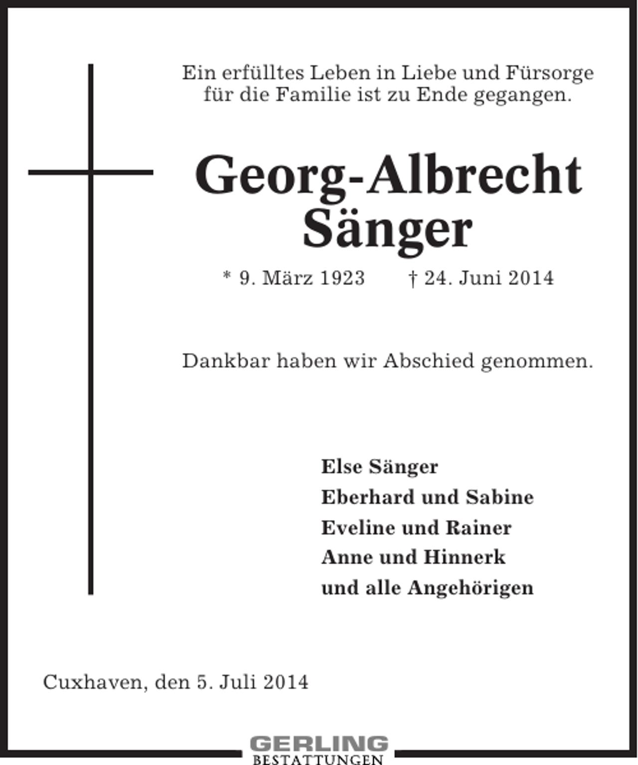 <p>Ein erfülltes Leben in Liebe und Fürsorge<br />für die Familie ist zu Ende gegangen.</p><p>Georg-Albrecht<br />Sänger<br />* 9. März 1923</p><p>† 24. Juni 2014</p><p>Dankbar haben wir Abschied genommen.</p><p>Else Sänger<br />Eberhard und Sabine<br />Eveline und Rainer<br />Anne und Hinnerk<br />und alle Angehörigen</p><p>Cuxhaven, den 5. Juli 2014</p>