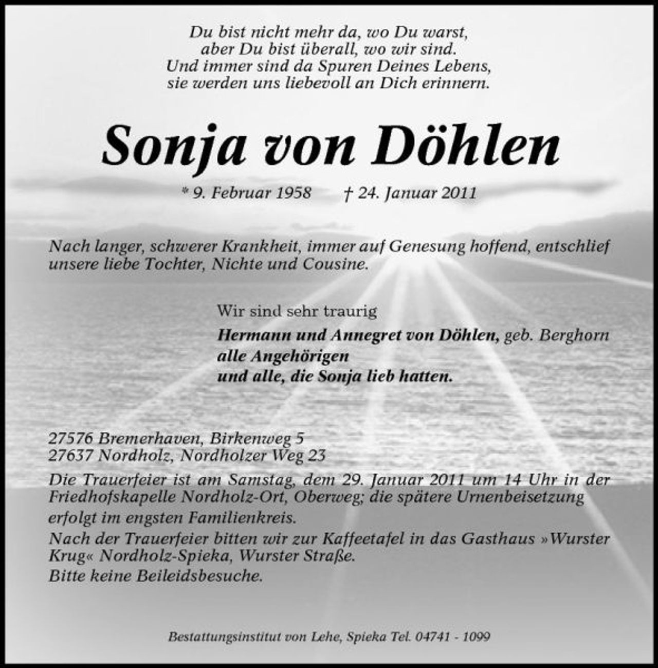 <p>Du bist nicht mehr da, wo Du warst, aber Du bist überall, wo wir sind. Und immer sind da Spuren Deines Lebens, sie werden uns liebevoll an Dich erinnern.</p><p>Sonja von Döhlen<br />* 9. Februar 1958 † 24. Januar 2011 Nach langer, schwerer Krankheit, immer auf Genesung hoffend, entschlief unsere liebe Tochter, Nichte und Cousine. Wir sind sehr traurig Hermann und Annegret von Döhlen, geb. Berghorn alle Angehörigen und alle, die Sonja lieb hatten.</p><p>27576 Bremerhaven, Birkenweg 5 27637 Nordholz, Nordholzer Weg 23 Die Trauerfeier ist am Samstag, dem 29. Januar 2011 um 14 Uhr in der Friedhofskapelle Nordholz-Ort, Oberweg; die spätere Urnenbeisetzung erfolgt im engsten Familienkreis. Nach der Trauerfeier bitten wir zur Kaffeetafel in das Gasthaus »Wurster Krug« Nordholz-Spieka, Wurster Straße. Bitte keine Beileidsbesuche.</p><p>Bestattungsinstitut von Lehe, Spieka Tel. 04741 - 1099</p>