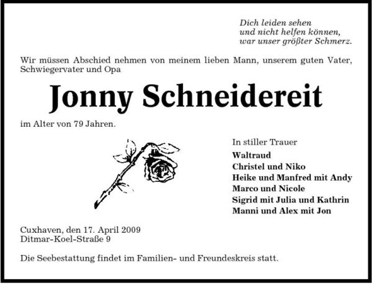 <p>Dich leiden sehen und nicht helfen können, war unser größter Schmerz. Wir müssen Abschied nehmen von meinem lieben Mann, unserem guten Vater, Schwiegervater und Opa</p><p>Jonny Schneidereit<br />im Alter von 79 Jahren. In stiller Trauer Waltraud Christel und Niko Heike und Manfred mit Andy Marco und Nicole Sigrid mit Julia und Kathrin Manni und Alex mit Jon Cuxhaven, den 17. April 2009 Ditmar-Koel-Straße 9 Die Seebestattung findet im Familien- und Freundeskreis statt.</p>