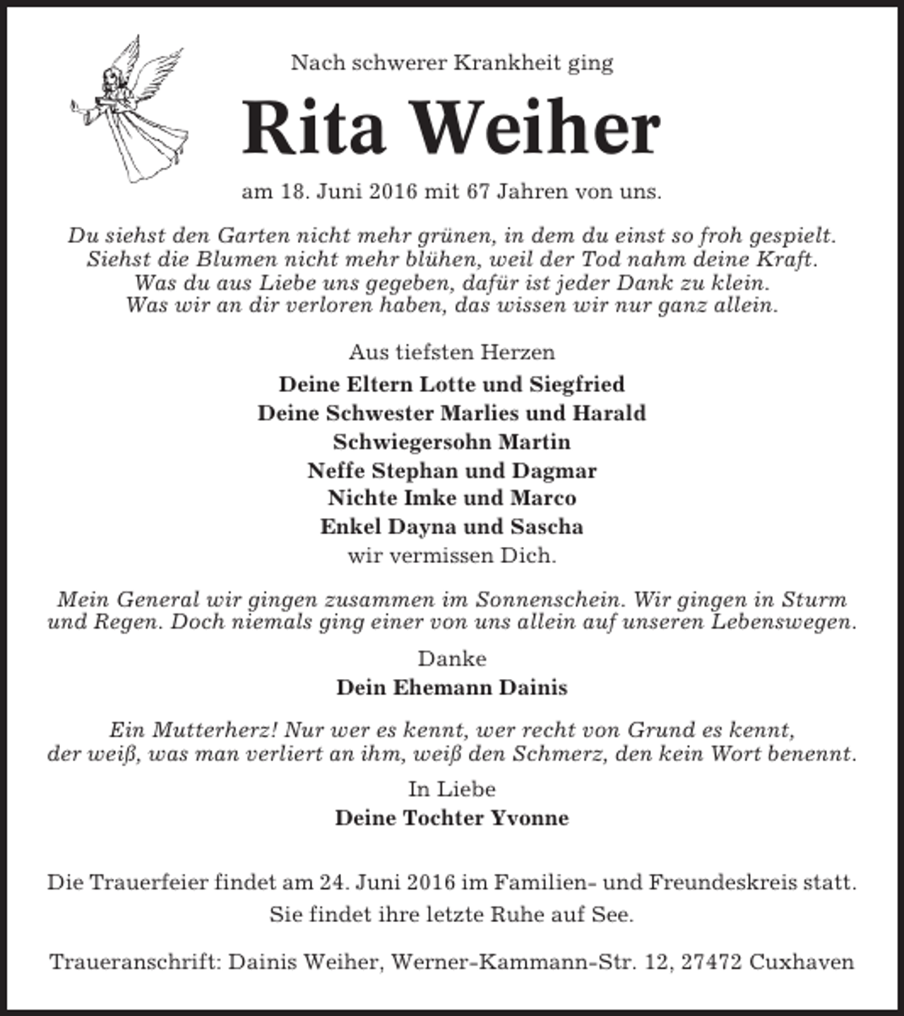 <p>Nach schwerer Krankheit ging</p><p>Rita Weiher<br />am 18. Juni 2016 mit 67 Jahren von uns.<br />Du siehst den Garten nicht mehr grünen, in dem du einst so froh gespielt.<br />Siehst die Blumen nicht mehr blühen, weil der Tod nahm deine Kraft.<br />Was du aus Liebe uns gegeben, dafür ist jeder Dank zu klein.<br />Was wir an dir verloren haben, das wissen wir nur ganz allein.<br />Aus tiefsten Herzen<br />Deine Eltern Lotte und Siegfried<br />Deine Schwester Marlies und Harald<br />Schwiegersohn Martin<br />Neffe Stephan und Dagmar<br />Nichte Imke und Marco<br />Enkel Dayna und Sascha<br />wir vermissen Dich.<br />Mein General wir gingen zusammen im Sonnenschein. Wir gingen in Sturm<br />und Regen. Doch niemals ging einer von uns allein auf unseren Lebenswegen.<br />Danke<br />Dein Ehemann Dainis<br />Ein Mutterherz! Nur wer es kennt, wer recht von Grund es kennt,<br />der weiß, was man verliert an ihm, weiß den Schmerz, den kein Wort benennt.<br />In Liebe<br />Deine Tochter Yvonne<br />Die Trauerfeier findet am 24. Juni 2016 im Familien- und Freundeskreis statt.<br />Sie findet ihre letzte Ruhe auf See.<br />Traueranschrift: Dainis Weiher, Werner-Kammann-Str. 12, 27472 Cuxhaven</p>