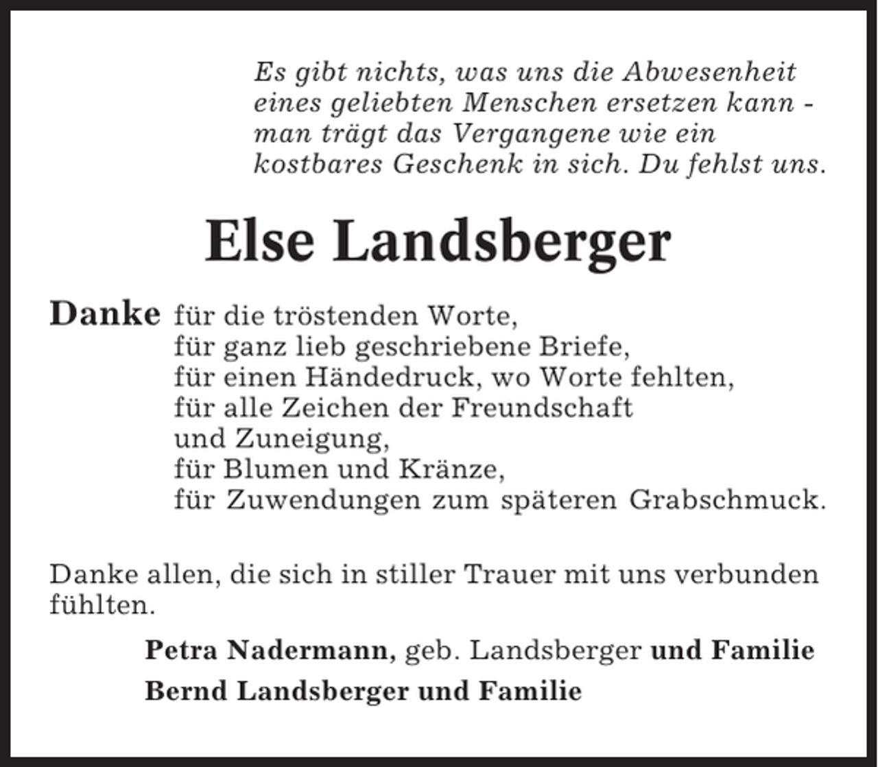 <p>Es gibt nichts, was uns die Abwesenheit<br />eines geliebten Menschen ersetzen kann man trägt das Vergangene wie ein<br />kostbares Geschenk in sich. Du fehlst uns.</p><p>Else Landsberger<br />Danke</p><p>für die tröstenden Worte,<br />für ganz lieb geschriebene Briefe,<br />für einen Händedruck, wo Worte fehlten,<br />für alle Zeichen der Freundschaft<br />und Zuneigung,<br />für Blumen und Kränze,<br />für Zuwendungen zum späteren Grabschmuck.</p><p>Danke allen, die sich in stiller Trauer mit uns verbunden<br />fühlten.<br />Petra Nadermann, geb. Landsberger und Familie<br />Bernd Landsberger und Familie</p>