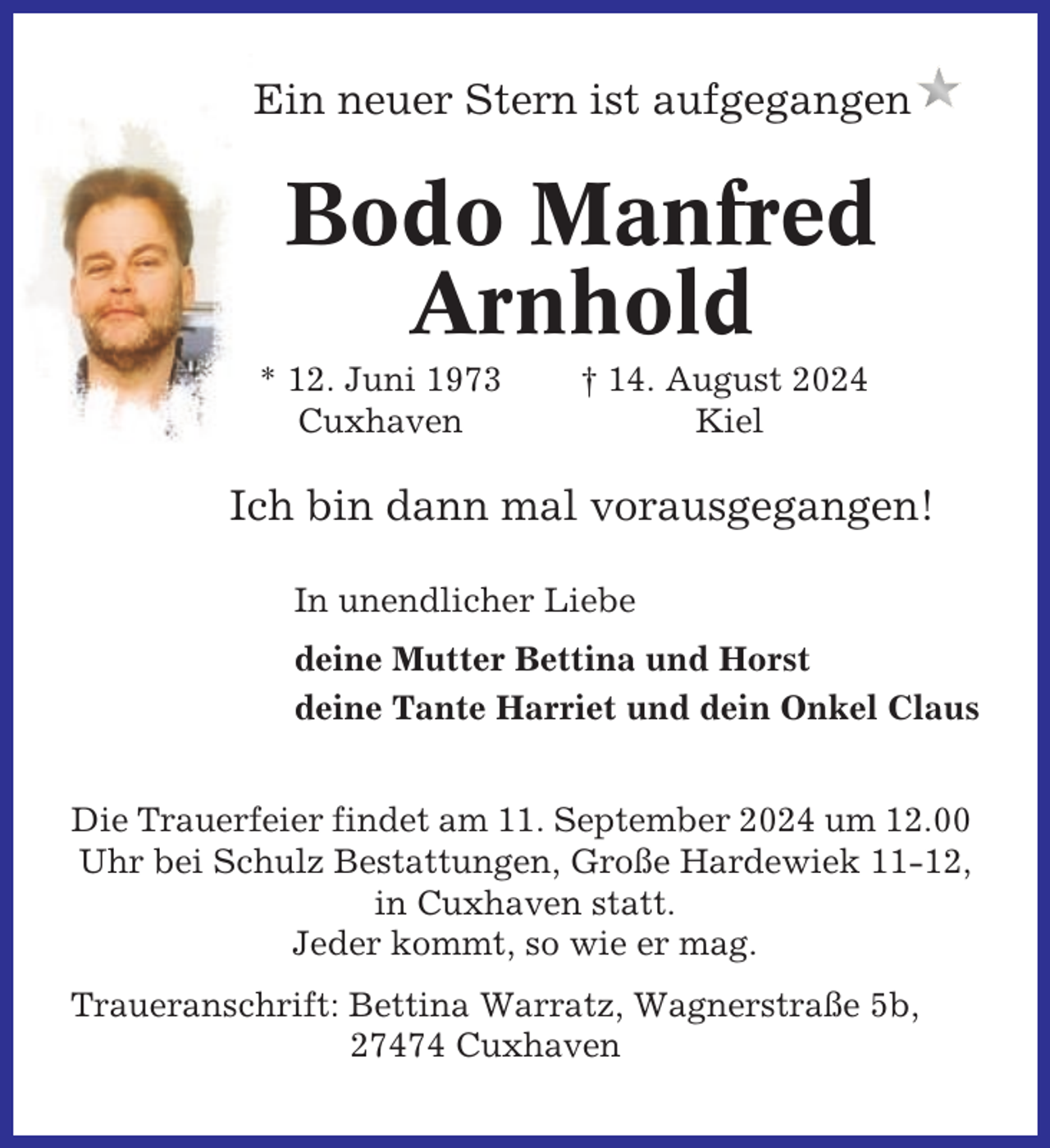 <p>Ein neuer Stern ist aufgegangen</p><p>Bodo Manfred<br />Arnhold<br />* 12. Juni 1973<br />Cuxhaven</p><p>† 14. August 2024<br />Kiel</p><p>Ich bin dann mal vorausgegangen!<br />In unendlicher Liebe<br />deine Mutter Bettina und Horst<br />deine Tante Harriet und dein Onkel Claus<br />Die Trauerfeier findet am 11. September 2024 um 12.00<br />Uhr bei Schulz Bestattungen, Große Hardewiek 11-12,<br />in Cuxhaven statt.<br />Jeder kommt, so wie er mag.<br />Traueranschrift: Bettina Warratz, Wagnerstraße 5b,<br />27474 Cuxhaven</p>