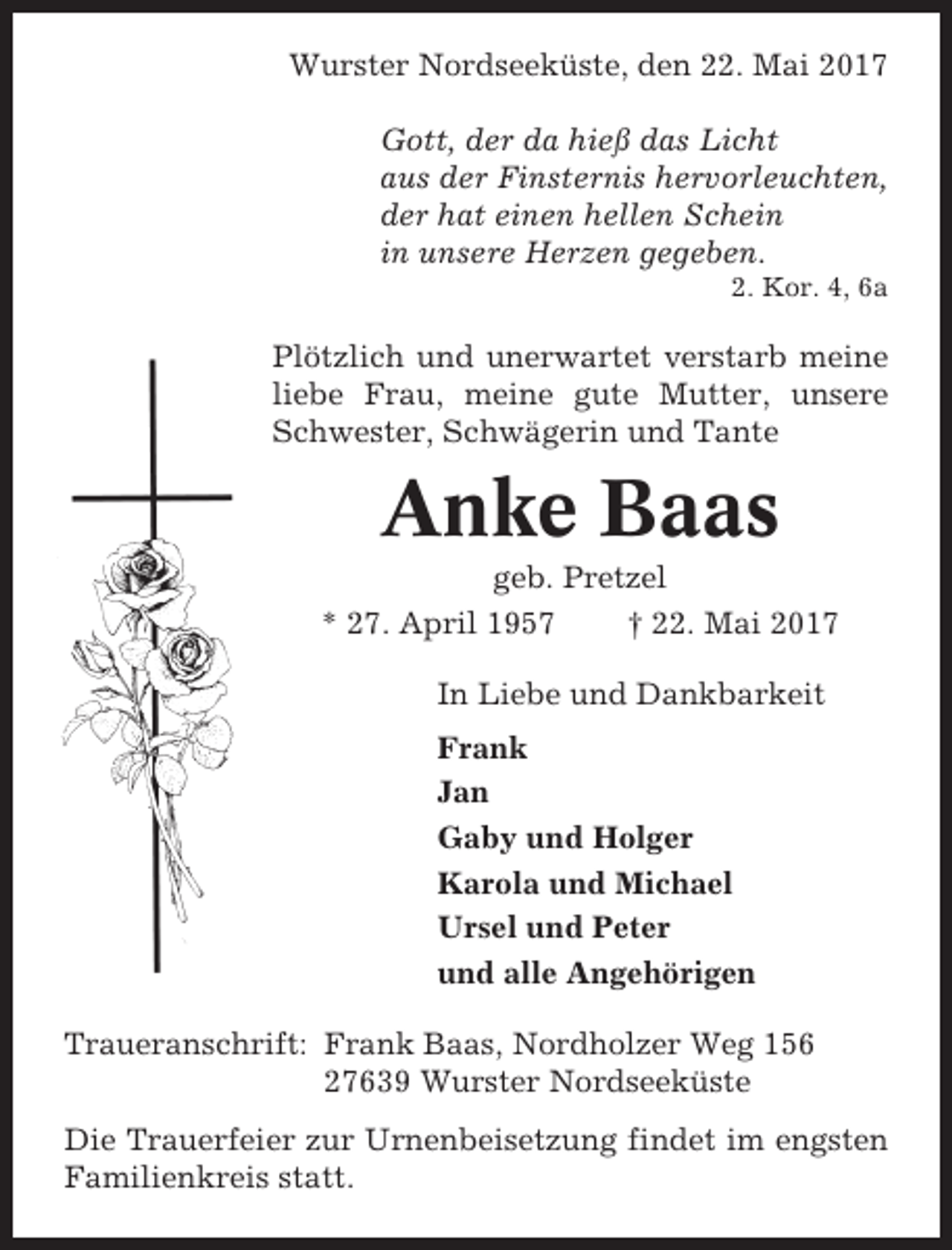 <p>Wurster Nordseeküste, den 22. Mai 2017<br />Gott, der da hieß das Licht<br />aus der Finsternis hervorleuchten,<br />der hat einen hellen Schein<br />in unsere Herzen gegeben.<br />2. Kor. 4, 6a</p><p>Plötzlich und unerwartet verstarb meine<br />liebe Frau, meine gute Mutter, unsere<br />Schwester, Schwägerin und Tante</p><p>Anke Baas<br />geb. Pretzel<br />* 27. April 1957<br />† 22. Mai 2017<br />In Liebe und Dankbarkeit<br />Frank<br />Jan<br />Gaby und Holger<br />Karola und Michael<br />Ursel und Peter<br />und alle Angehörigen<br />Traueranschrift: Frank Baas, Nordholzer Weg 156<br />27639 Wurster Nordseeküste<br />Die Trauerfeier zur Urnenbeisetzung findet im engsten<br />Familienkreis statt.</p>