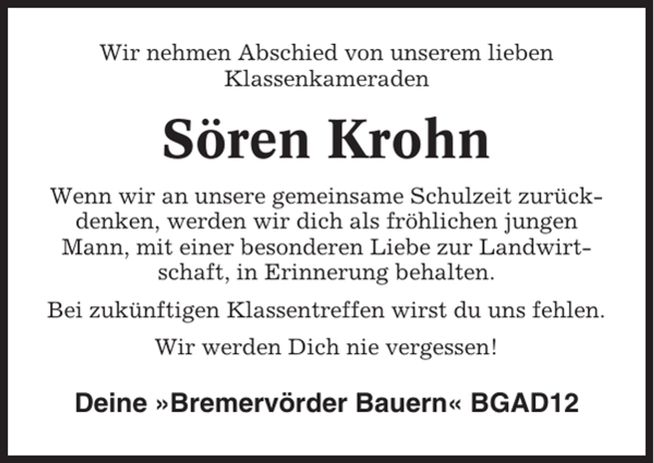 <p>Wir nehmen Abschied von unserem lieben<br />Klassenkameraden</p><p>Sören Krohn<br />Wenn wir an unsere gemeinsame Schulzeit zurückdenken, werden wir dich als fröhlichen jungen<br />Mann, mit einer besonderen Liebe zur Landwirtschaft, in Erinnerung behalten.<br />Bei zukünftigen Klassentreffen wirst du uns fehlen.<br />Wir werden Dich nie vergessen!</p><p>Deine »Bremervörder Bauern« BGAD12</p>