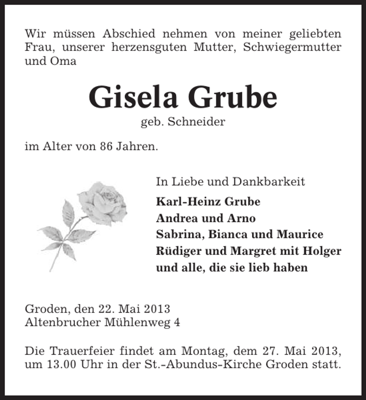 <p>Wir müssen Abschied nehmen von meiner geliebten<br />Frau, unserer herzensguten Mutter, Schwiegermutter<br />und Oma</p><p>Gisela Grube<br />geb. Schneider<br />im Alter von 86 Jahren.<br />In Liebe und Dankbarkeit<br />Karl-Heinz Grube<br />Andrea und Arno<br />Sabrina, Bianca und Maurice<br />Rüdiger und Margret mit Holger<br />und alle, die sie lieb haben<br />Groden, den 22. Mai 2013<br />Altenbrucher Mühlenweg 4<br />Die Trauerfeier findet am Montag, dem 27. Mai 2013,<br />um 13.00 Uhr in der St.-Abundus-Kirche Groden statt.</p>