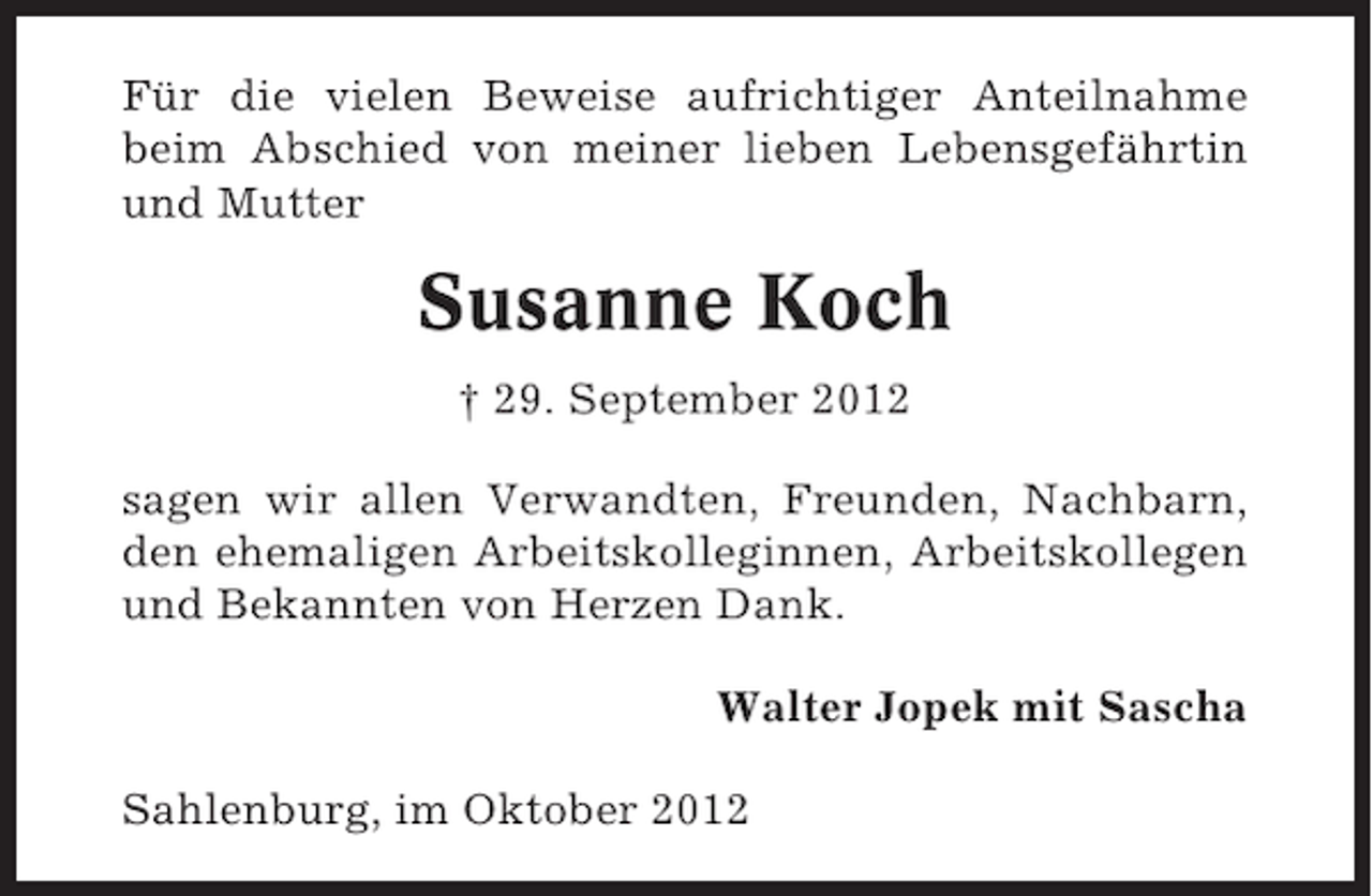<p>Für die vielen Beweise aufrichtiger Anteilnahme<br />beim Abschied von meiner lieben Lebensgefährtin<br />und Mutter</p><p>Susanne Koch<br />† 29. September 2012<br />sagen wir allen Verwandten, Freunden, Nachbarn,<br />den ehemaligen Arbeitskolleginnen, Arbeitskollegen<br />und Bekannten von Herzen Dank.<br />Walter Jopek mit Sascha<br />Sahlenburg, im Oktober 2012</p>