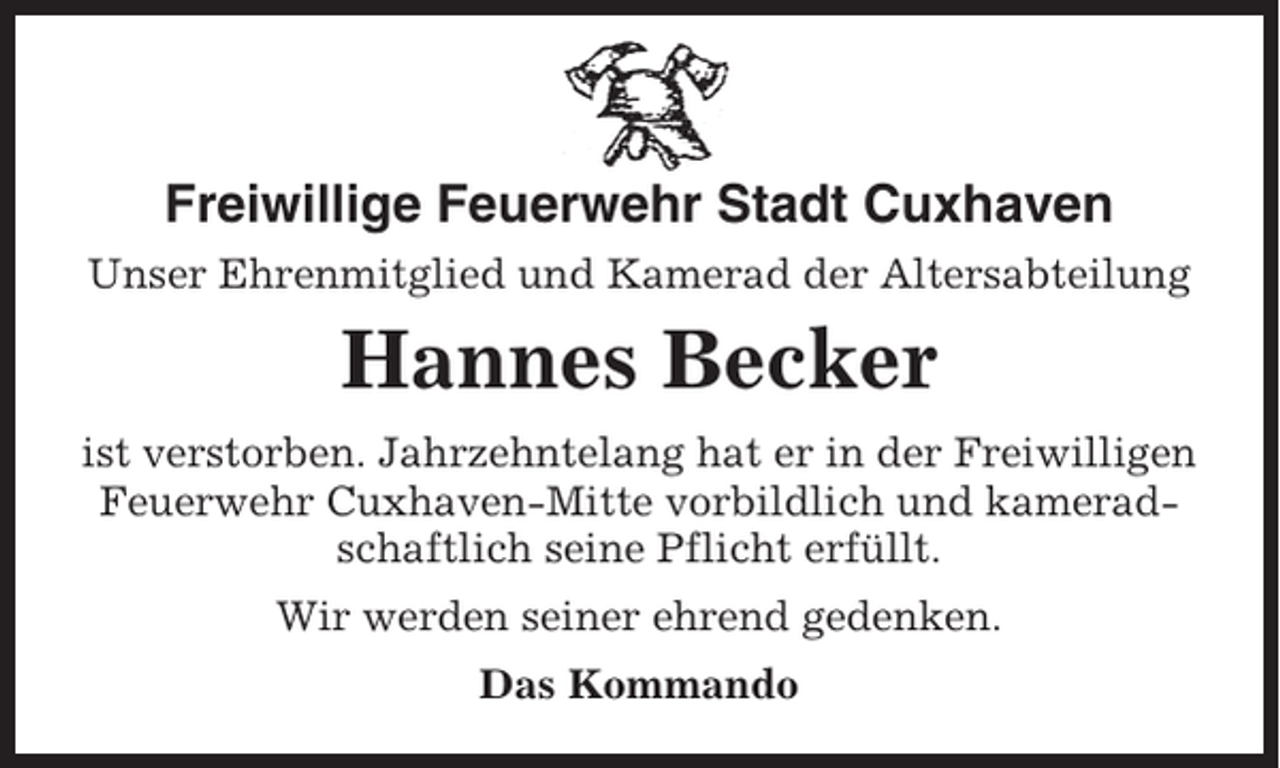 <p>Freiwillige Feuerwehr Stadt Cuxhaven<br />Unser Ehrenmitglied und Kamerad der Altersabteilung</p><p>Hannes Becker<br />ist verstorben. Jahrzehntelang hat er in der Freiwilligen<br />Feuerwehr Cuxhaven-Mitte vorbildlich und kameradschaftlich seine Pflicht erfüllt.<br />Wir werden seiner ehrend gedenken.<br />Das Kommando</p>