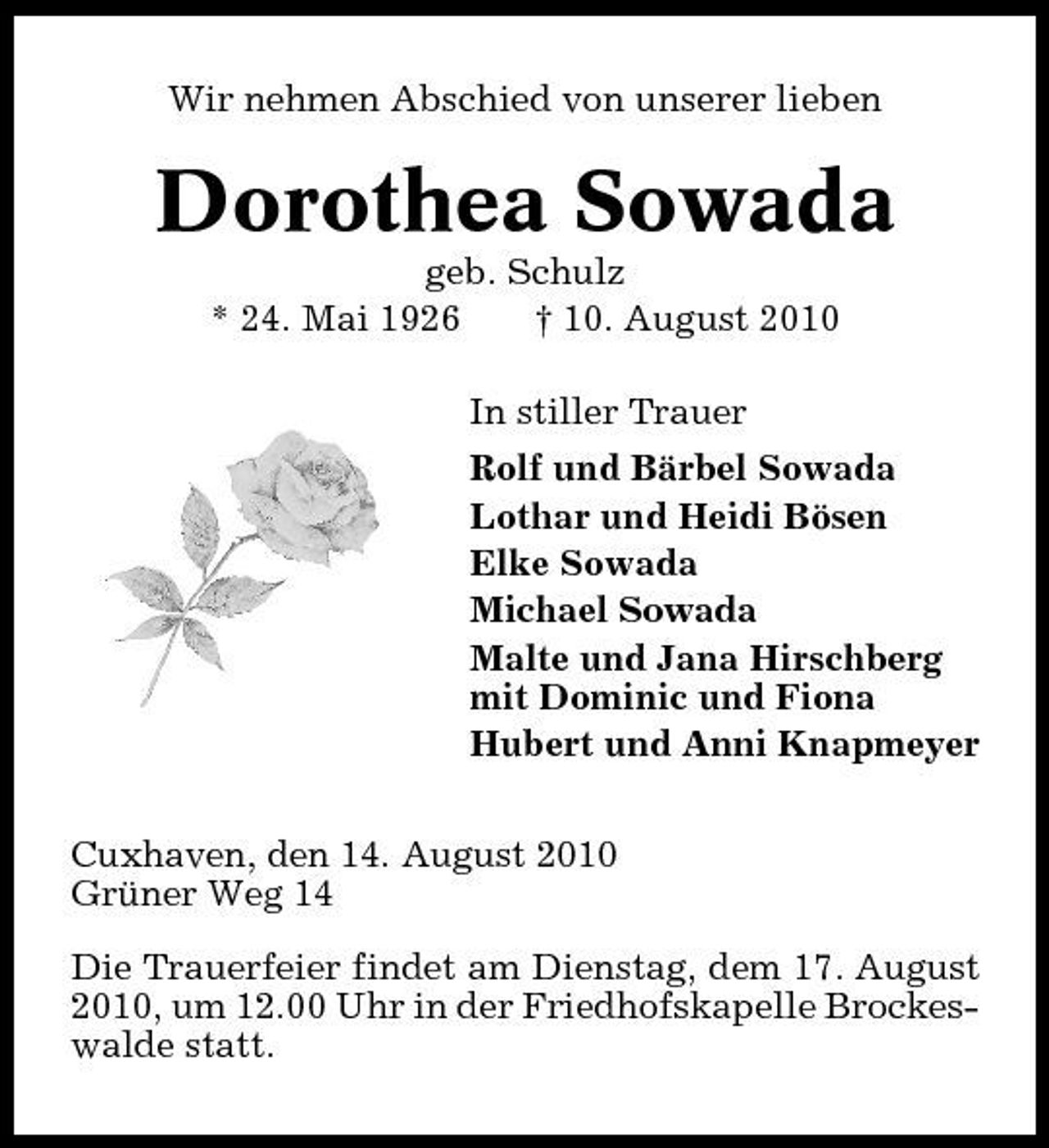 <p>Wir nehmen Abschied von unserer lieben</p><p>Dorothea Sowada<br />geb. Schulz * 24. Mai 1926 † 10. August 2010 In stiller Trauer Rolf und Bärbel Sowada Lothar und Heidi Bösen Elke Sowada Michael Sowada Malte und Jana Hirschberg mit Dominic und Fiona Hubert und Anni Knapmeyer Cuxhaven, den 14. August 2010 Grüner Weg 14 Die Trauerfeier findet am Dienstag, dem 17. August 2010, um 12.00 Uhr in der Friedhofskapelle Brockeswalde statt.</p>
