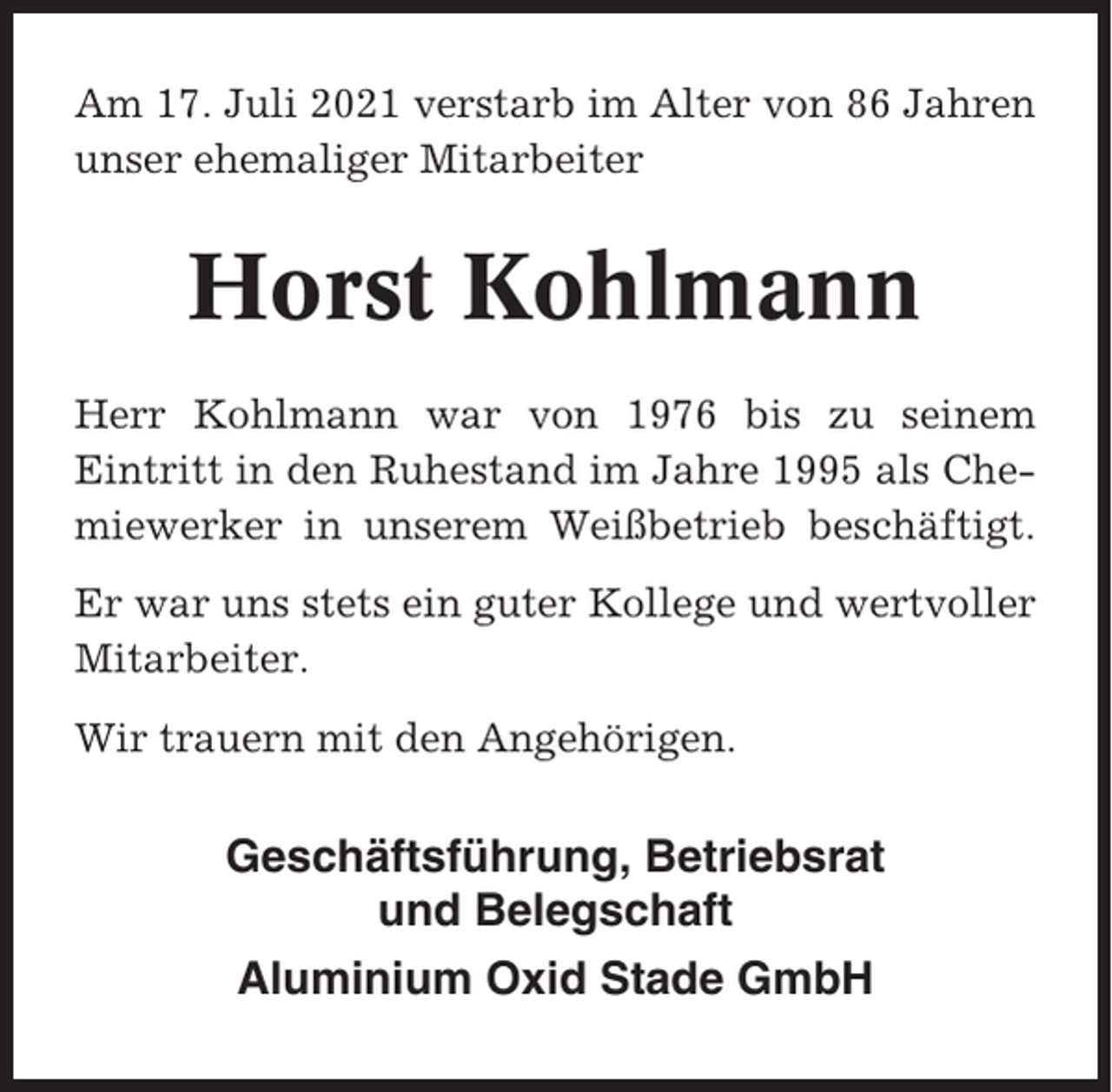 <p>Am 17. Juli 2021 verstarb im Alter von 86 Jahren<br />unser ehemaliger Mitarbeiter</p><p>Horst Kohlmann<br />Herr Kohlmann war von 1976 bis zu seinem<br />Eintritt in den Ruhestand im Jahre 1995 als Chemiewerker in unserem Weißbetrieb beschäftigt.<br />Er war uns stets ein guter Kollege und wertvoller<br />Mitarbeiter.<br />Wir trauern mit den Angehörigen.</p><p>Geschäftsführung, Betriebsrat<br />und Belegschaft<br />Aluminium Oxid Stade GmbH</p>