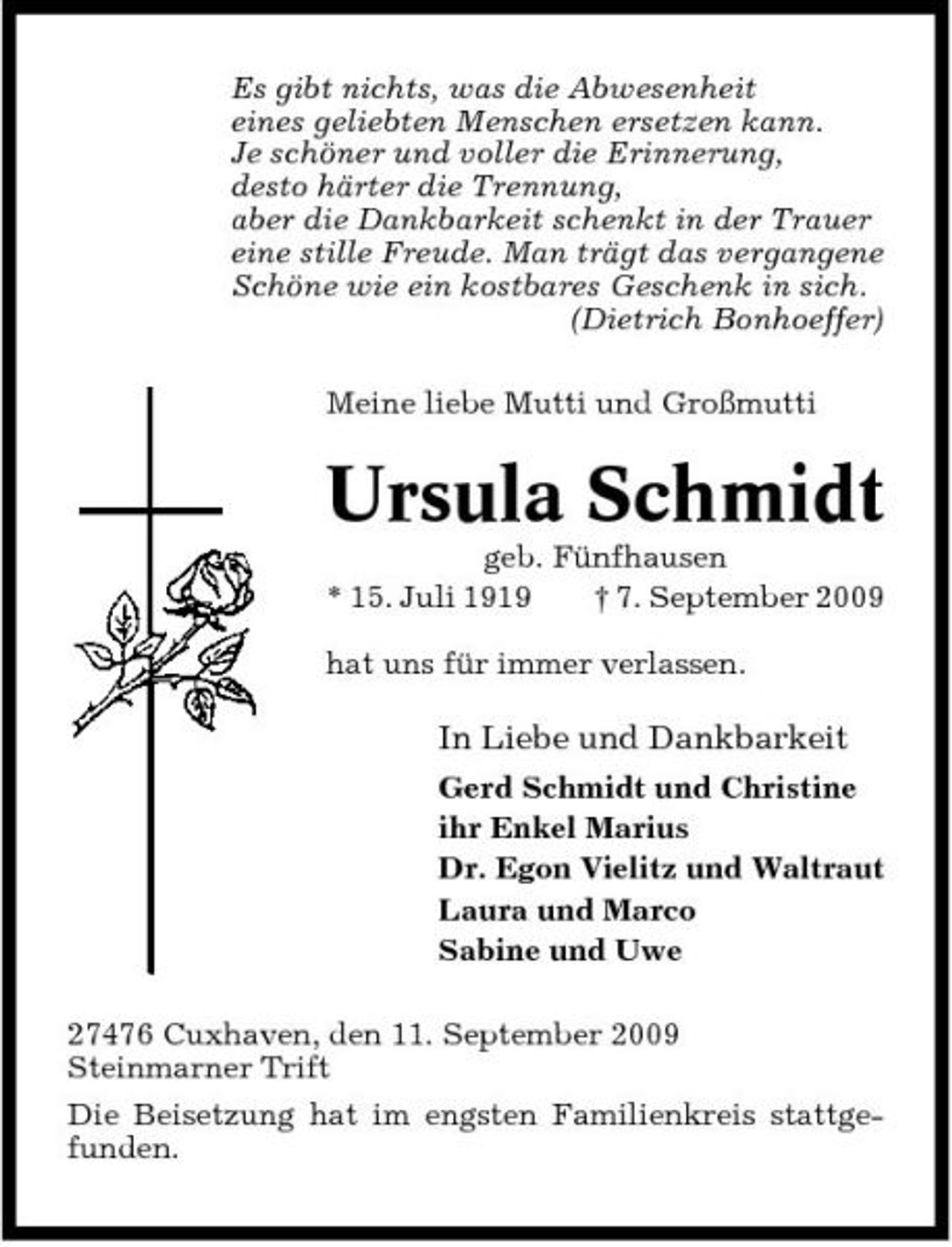 <p>Es gibt nichts, was die Abwesenheit eines geliebten Menschen ersetzen kann. Je schöner und voller die Erinnerung, desto härter die Trennung, aber die Dankbarkeit schenkt in der Trauer eine stille Freude. Man trägt das vergangene Schöne wie ein kostbares Geschenk in sich. (Dietrich Bonhoeffer) Meine liebe Mutti und Großmutti</p><p>Ursula Schmidt<br />geb. Fünfhausen * 15. Juli 1919 † 7. September 2009 hat uns für immer verlassen.</p><p>In Liebe und Dankbarkeit<br />Gerd Schmidt und Christine ihr Enkel Marius Dr. Egon Vielitz und Waltraut Laura und Marco Sabine und Uwe 27476 Cuxhaven, den 11. September 2009 Steinmarner Trift Die Beisetzung hat im engsten Familienkreis stattgefunden.</p>