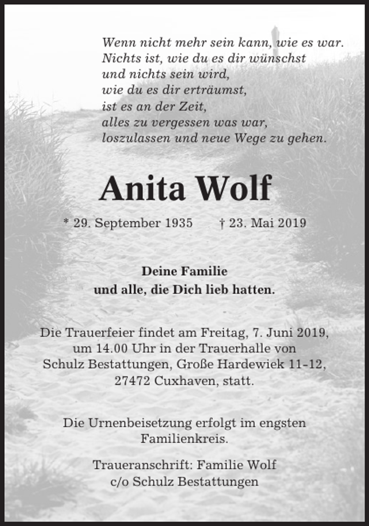 <p>Wenn nicht mehr sein kann, wie es war.<br />Nichts ist, wie du es dir wünschst<br />und nichts sein wird,<br />wie du es dir erträumst,<br />ist es an der Zeit,<br />alles zu vergessen was war,<br />loszulassen und neue Wege zu gehen.</p><p>Anita Wolf<br />* 29. September 1935</p><p>† 23. Mai 2019</p><p>Deine Familie<br />und alle, die Dich lieb hatten.<br />Die Trauerfeier findet am Freitag, 7. Juni 2019,<br />um 14.00 Uhr in der Trauerhalle von<br />Schulz Bestattungen, Große Hardewiek 11-12,<br />27472 Cuxhaven, statt.<br />Die Urnenbeisetzung erfolgt im engsten<br />Familienkreis.<br />Traueranschrift: Familie Wolf<br />c/o Schulz Bestattungen</p>
