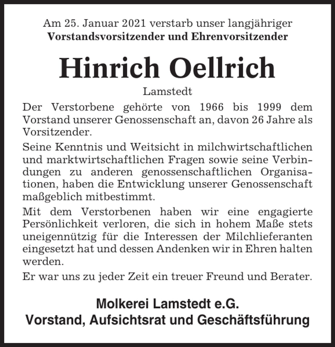 <p>Am 25. Januar 2021 verstarb unser langjähriger<br />Vorstandsvorsitzender und Ehrenvorsitzender</p><p>Hinrich Oellrich<br />Lamstedt<br />Der Verstorbene gehörte von 1966 bis 1999 dem<br />Vorstand unserer Genossenschaft an, davon 26 Jahre als<br />Vorsitzender.<br />Seine Kenntnis und Weitsicht in milchwirtschaftlichen<br />und marktwirtschaftlichen Fragen sowie seine Verbindungen zu anderen genossenschaftlichen Organisationen, haben die Entwicklung unserer Genossenschaft<br />maßgeblich mitbestimmt.<br />Mit dem Verstorbenen haben wir eine engagierte<br />Persönlichkeit verloren, die sich in hohem Maße stets<br />uneigennützig für die Interessen der Milchlieferanten<br />eingesetzt hat und dessen Andenken wir in Ehren halten<br />werden.<br />Er war uns zu jeder Zeit ein treuer Freund und Berater.</p><p>Molkerei Lamstedt e.G.<br />Vorstand, Aufsichtsrat und Geschäftsführung</p>