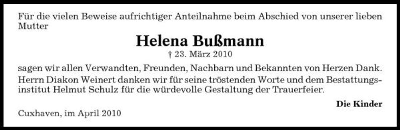 <p>Für die vielen Beweise aufrichtiger Anteilnahme beim Abschied von unserer lieben Mutter</p><p>Helena Bußmann<br />† 23. März 2010</p><p>sagen wir allen Verwandten, Freunden, Nachbarn und Bekannten von Herzen Dank. Herrn Diakon Weinert danken wir für seine tröstenden Worte und dem Bestattungsinstitut Helmut Schulz für die würdevolle Gestaltung der Trauerfeier.<br />Die Kinder Cuxhaven, im April 2010</p>
