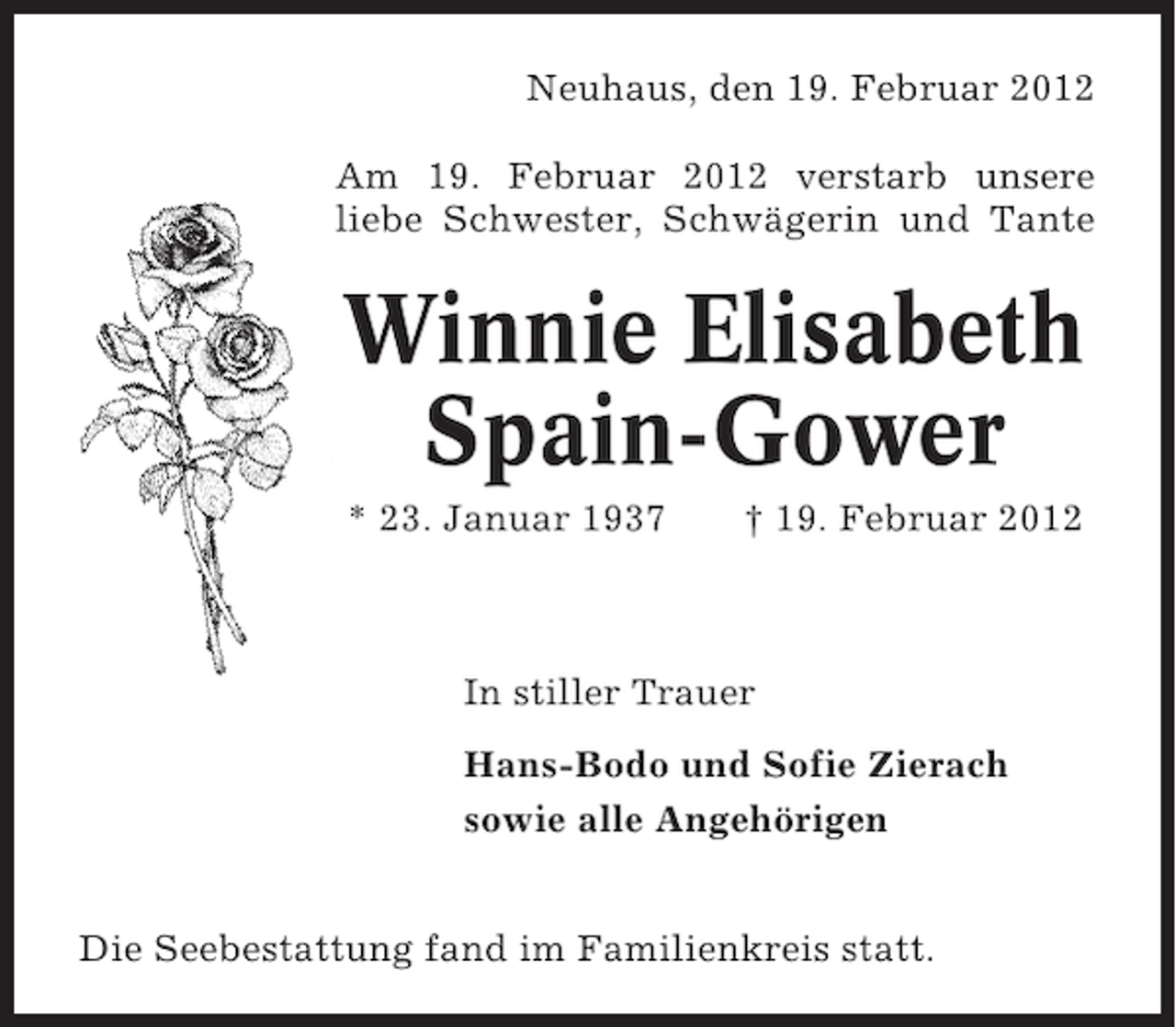 <p>Neuhaus, den 19. Februar 2012<br />Am 19. Februar 2012 verstarb unsere<br />liebe Schwester, Schwägerin und Tante</p><p>Winnie Elisabeth<br />Spain-Gower<br />* 23. Januar 1937</p><p>† 19. Februar 2012</p><p>In stiller Trauer<br />Hans-Bodo und Sofie Zierach<br />sowie alle Angehörigen<br />Die Seebestattung fand im Familienkreis statt.</p>