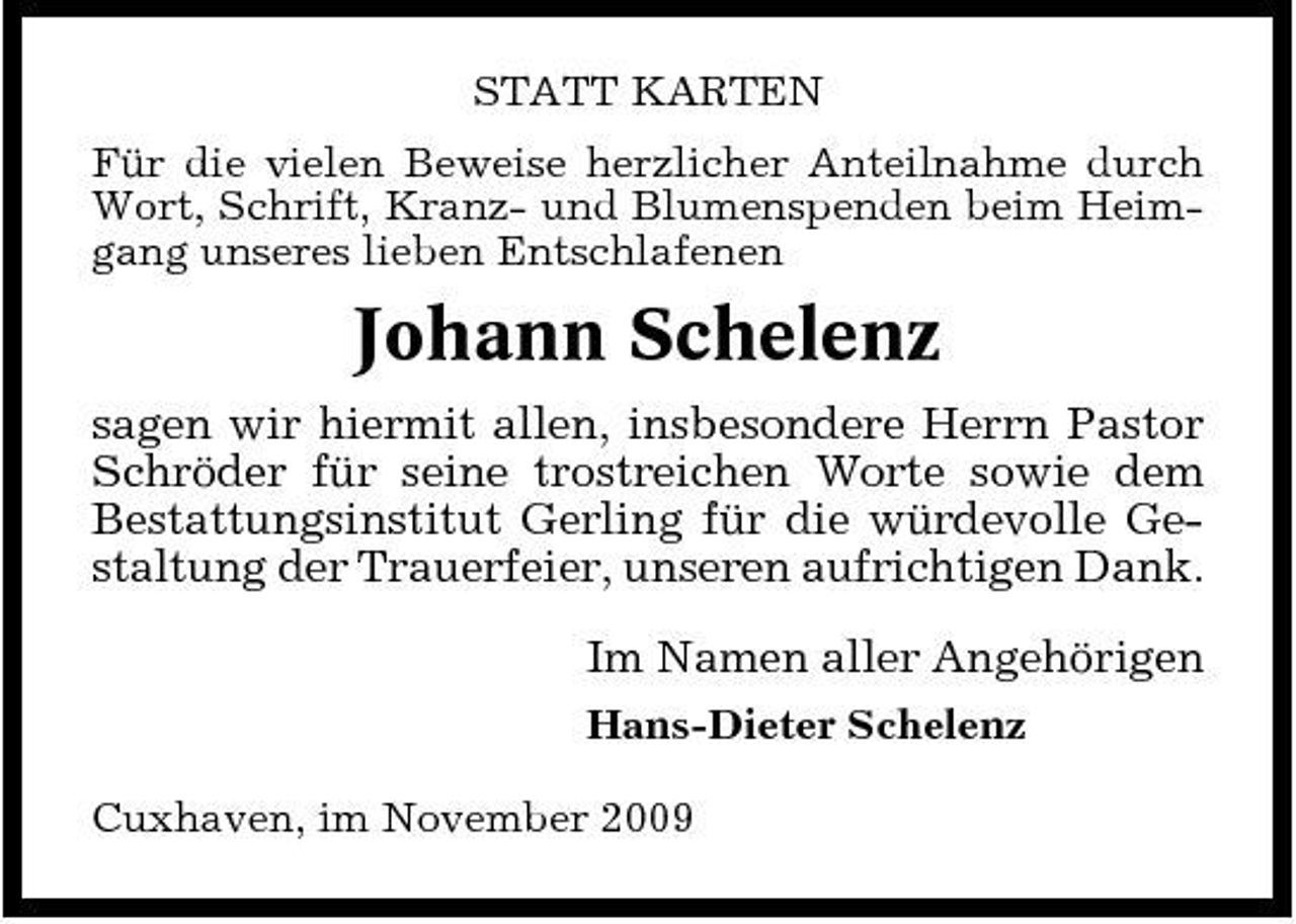 <p>STATT KARTEN Für die vielen Beweise herzlicher Anteilnahme durch Wort, Schrift, Kranz- und Blumenspenden beim Heimgang unseres lieben Entschlafenen</p><p>Johann Schelenz<br />sagen wir hiermit allen, insbesondere Herrn Pastor Schröder für seine trostreichen Worte sowie dem Bestattungsinstitut Gerling für die würdevolle Gestaltung der Trauerfeier, unseren aufrichtigen Dank. Im Namen aller Angehörigen<br />Hans-Dieter Schelenz Cuxhaven, im November 2009</p>