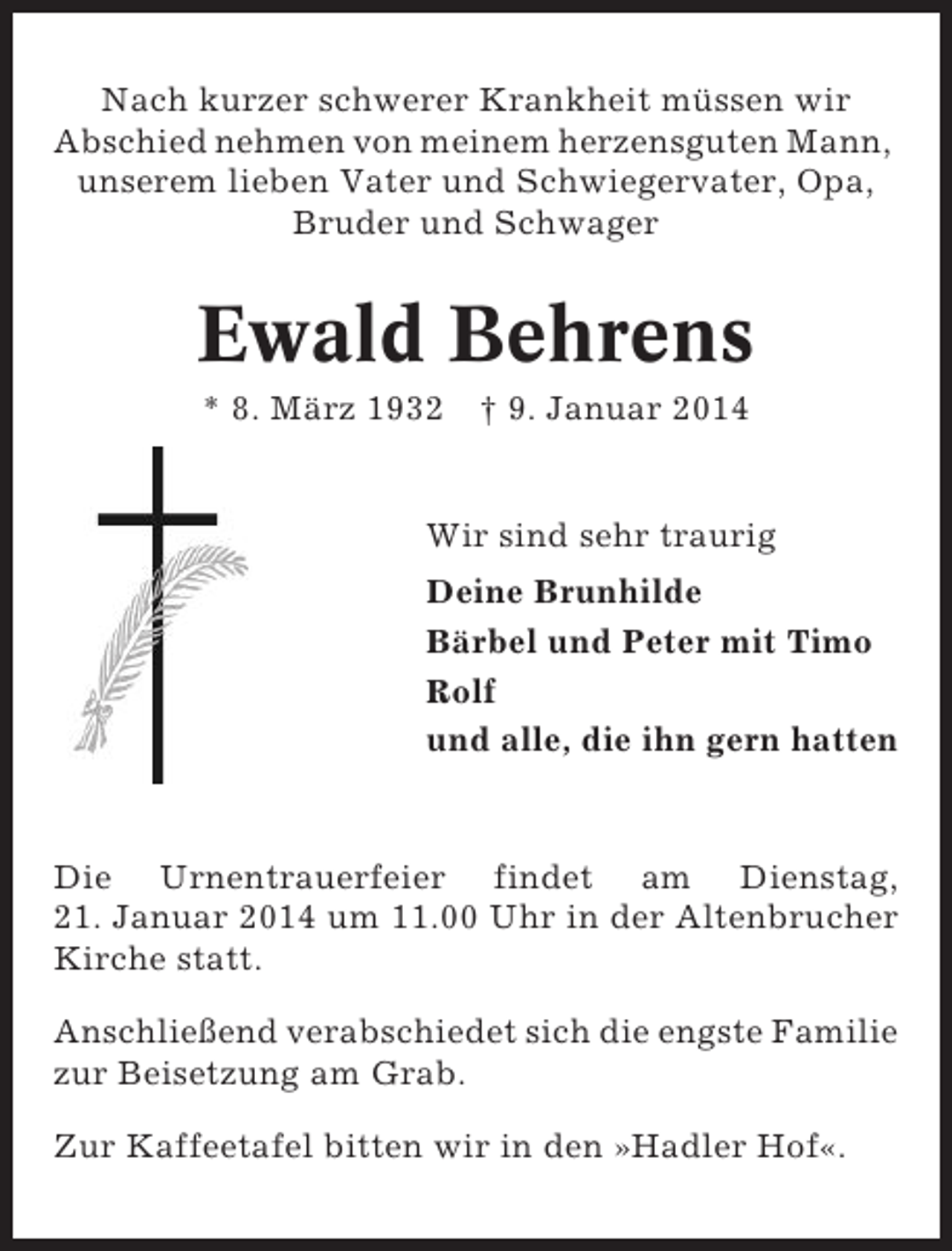 <p>Nach kurzer schwerer Krankheit müssen wir<br />Abschied nehmen von meinem herzensguten Mann,<br />unserem lieben Vater und Schwiegervater, Opa,<br />Bruder und Schwager</p><p>Ewald Behrens<br />* 8. März 1932 † 9. Januar 2014</p><p>Wir sind sehr traurig<br />Deine Brunhilde<br />Bärbel und Peter mit Timo<br />Rolf<br />und alle, die ihn gern hatten</p><p>Die Urnentrauerfeier findet am Dienstag,<br />21. Januar 2014 um 11.00 Uhr in der Altenbrucher<br />Kirche statt.<br />Anschließend verabschiedet sich die engste Familie<br />zur Beisetzung am Grab.<br />Zur Kaffeetafel bitten wir in den »Hadler Hof«.</p>