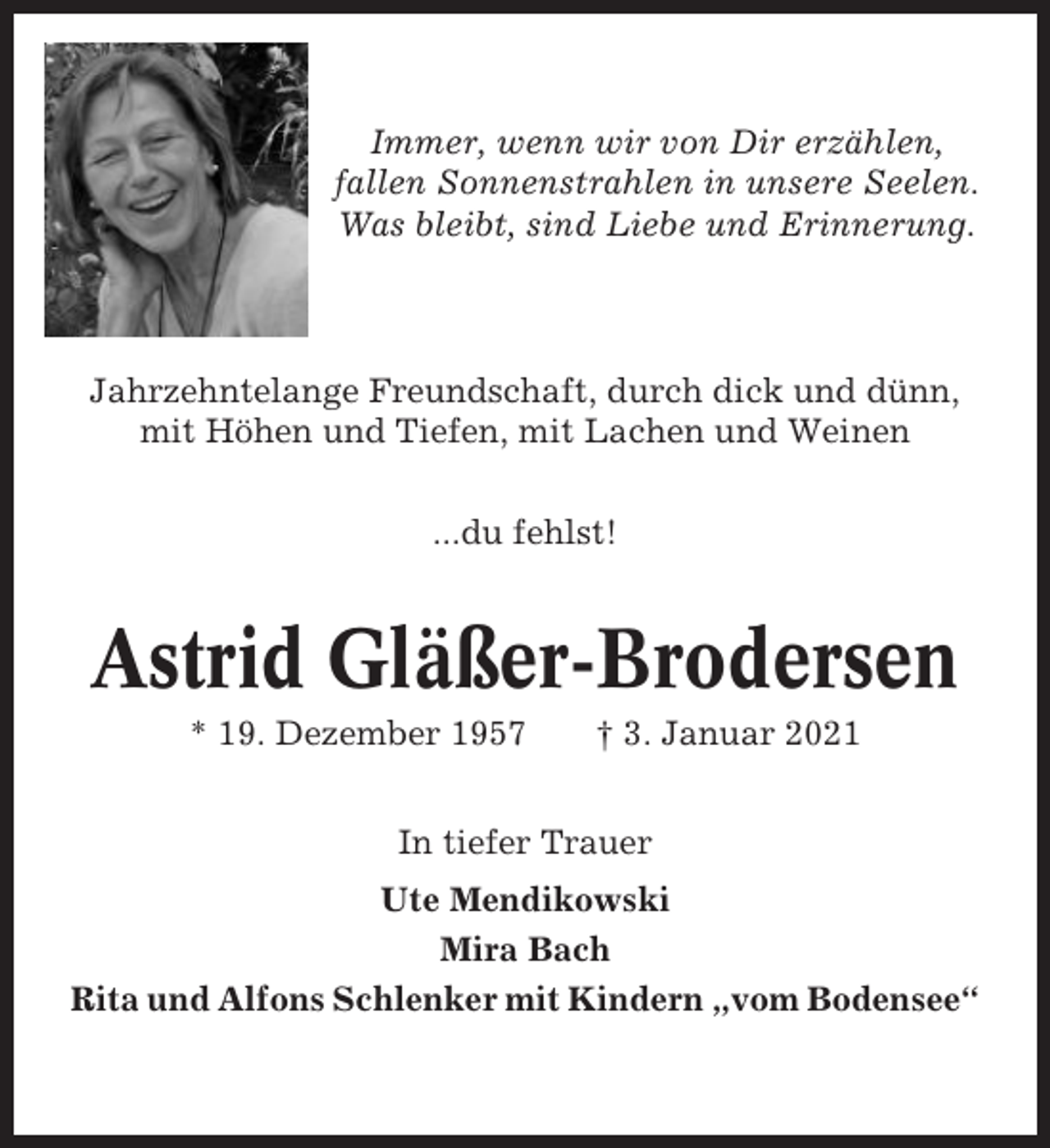 <p>Immer, wenn wir von Dir erzählen,<br />fallen Sonnenstrahlen in unsere Seelen.<br />Was bleibt, sind Liebe und Erinnerung.</p><p>Jahrzehntelange Freundschaft, durch dick und dünn,<br />mit Höhen und Tiefen, mit Lachen und Weinen<br />...du fehlst!</p><p>Astrid Gläßer-Brodersen<br />* 19. Dezember 1957</p><p>† 3. Januar 2021</p><p>In tiefer Trauer<br />Ute Mendikowski<br />Mira Bach<br />Rita und Alfons Schlenker mit Kindern „vom Bodensee“</p>