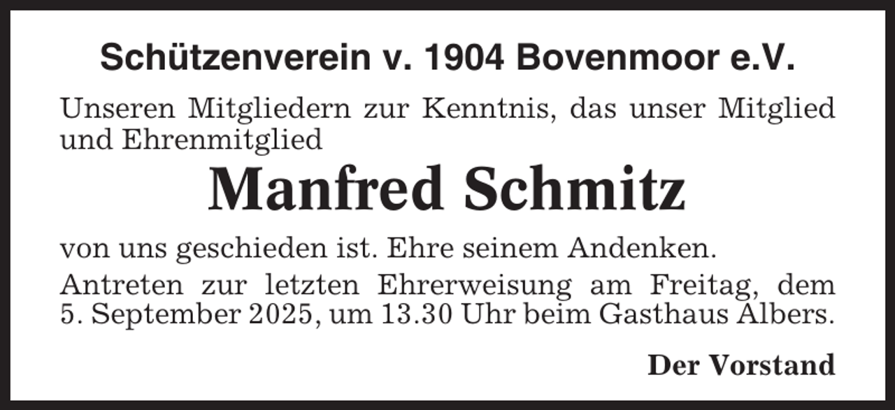 <p>Schützenverein v. 1904 Bovenmoor e.V.<br />Unseren Mitgliedern zur Kenntnis, das unser Mitglied<br />und Ehrenmitglied</p><p>Manfred Schmitz<br />von uns geschieden ist. Ehre seinem Andenken.<br />Antreten zur letzten Ehrerweisung am Freitag, dem<br />5. September 2025, um 13.30 Uhr beim Gasthaus Albers.<br />Der Vorstand</p>