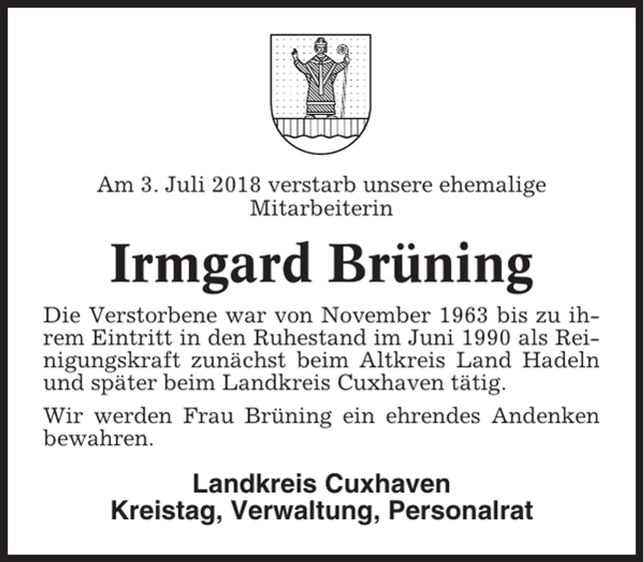 <p>Am 3. Juli 2018 verstarb unsere ehemalige<br />Mitarbeiterin</p><p>Irmgard Brüning<br />Die Verstorbene war von November 1963 bis zu ihrem Eintritt in den Ruhestand im Juni 1990 als Reinigungskraft zunächst beim Altkreis Land Hadeln<br />und später beim Landkreis Cuxhaven tätig.<br />Wir werden Frau Brüning ein ehrendes Andenken<br />bewahren.</p><p>Landkreis Cuxhaven<br />Kreistag, Verwaltung, Personalrat</p>
