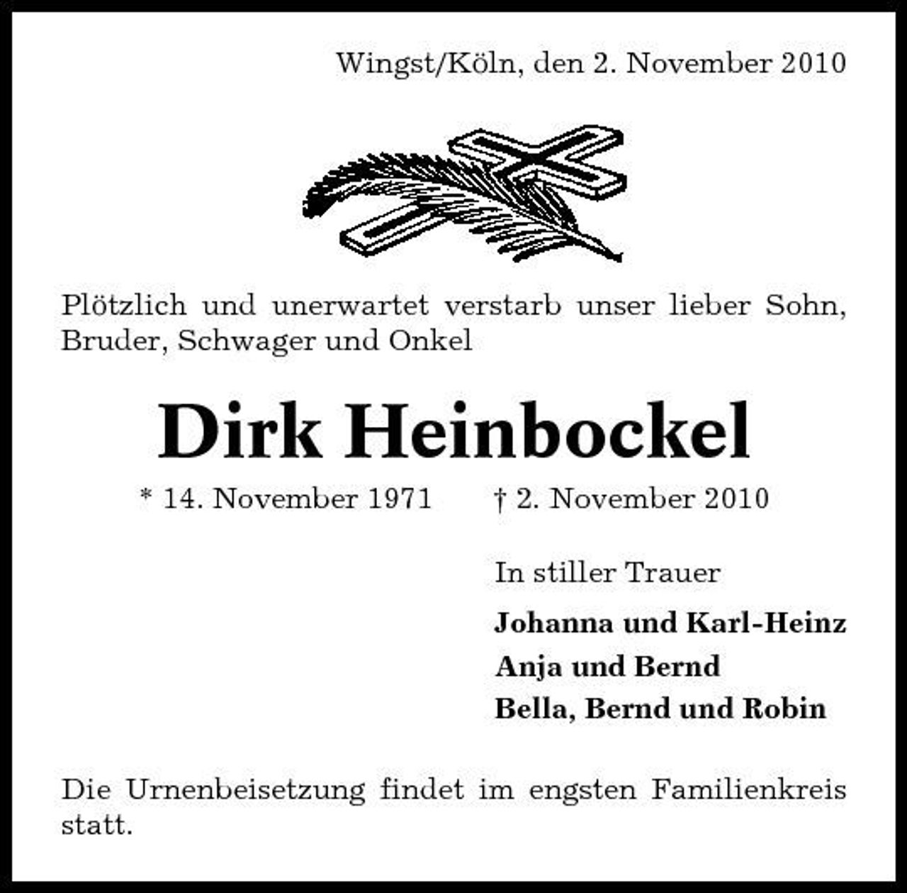 <p>Wingst/Köln, den 2. November 2010</p><p>Plötzlich und unerwartet verstarb unser lieber Sohn, Bruder, Schwager und Onkel</p><p>Dirk Heinbockel<br />* 14. November 1971 † 2. November 2010 In stiller Trauer Johanna und Karl-Heinz Anja und Bernd Bella, Bernd und Robin Die Urnenbeisetzung findet im engsten Familienkreis statt.</p>