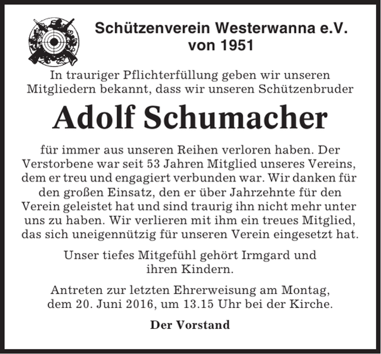 <p>Schützenverein Westerwanna e.V.<br />von 1951<br />In trauriger Pflichterfüllung geben wir unseren<br />Mitgliedern bekannt, dass wir unseren Schützenbruder</p><p>Adolf Schumacher<br />für immer aus unseren Reihen verloren haben. Der<br />Verstorbene war seit 53 Jahren Mitglied unseres Vereins,<br />dem er treu und engagiert verbunden war. Wir danken für<br />den großen Einsatz, den er über Jahrzehnte für den<br />Verein geleistet hat und sind traurig ihn nicht mehr unter<br />uns zu haben. Wir verlieren mit ihm ein treues Mitglied,<br />das sich uneigennützig für unseren Verein eingesetzt hat.<br />Unser tiefes Mitgefühl gehört Irmgard und<br />ihren Kindern.<br />Antreten zur letzten Ehrerweisung am Montag,<br />dem 20. Juni 2016, um 13.15 Uhr bei der Kirche.<br />Der Vorstand</p>