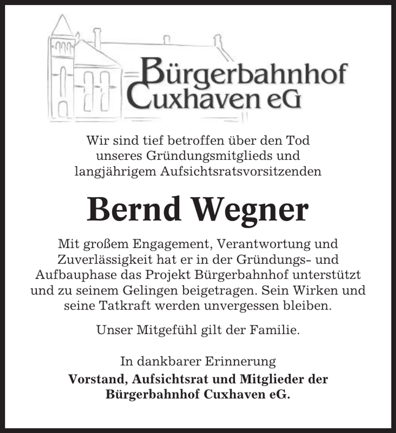 <p>Wir sind tief betroffen über den Tod<br />unseres Gründungsmitglieds und<br />langjährigem Aufsichtsratsvorsitzenden</p><p>Bernd Wegner<br />Mit großem Engagement, Verantwortung und<br />Zuverlässigkeit hat er in der Gründungs- und<br />Aufbauphase das Projekt Bürgerbahnhof unterstützt<br />und zu seinem Gelingen beigetragen. Sein Wirken und<br />seine Tatkraft werden unvergessen bleiben.<br />Unser Mitgefühl gilt der Familie.<br />In dankbarer Erinnerung<br />Vorstand, Aufsichtsrat und Mitglieder der<br />Bürgerbahnhof Cuxhaven eG.</p>
