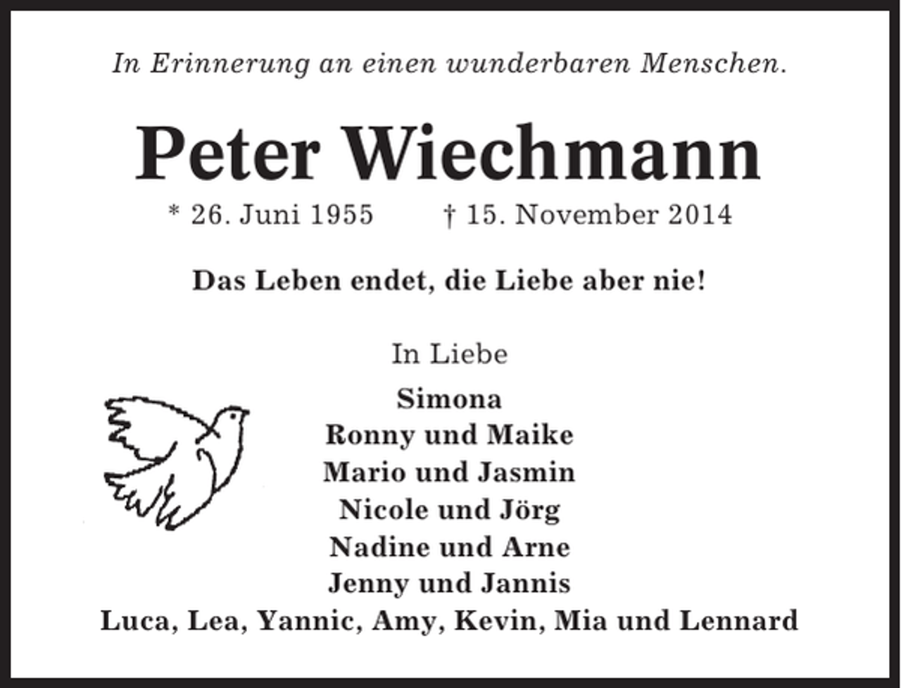 <p>In Erinnerung an einen wunderbaren Menschen.</p><p>Peter Wiechmann<br />* 26. Juni 1955</p><p>† 15. November 2014</p><p>Das Leben endet, die Liebe aber nie!<br />In Liebe<br />Simona<br />Ronny und Maike<br />Mario und Jasmin<br />Nicole und Jörg<br />Nadine und Arne<br />Jenny und Jannis<br />Luca, Lea, Yannic, Amy, Kevin, Mia und Lennard</p>