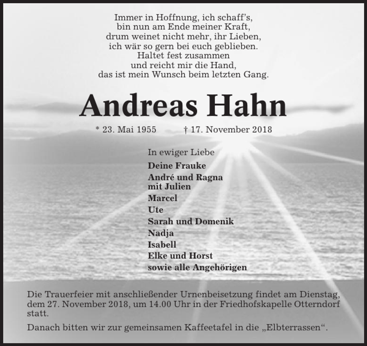 <p>Immer in Hoffnung, ich schaff’s,<br />bin nun am Ende meiner Kraft,<br />drum weinet nicht mehr, ihr Lieben,<br />ich wär so gern bei euch geblieben.<br />Haltet fest zusammen<br />und reicht mir die Hand,<br />das ist mein Wunsch beim letzten Gang.</p><p>Andreas Hahn<br />* 23. Mai 1955</p><p>† 17. November 2018</p><p>In ewiger Liebe<br />Deine Frauke<br />André und Ragna<br />mit Julien<br />Marcel<br />Ute<br />Sarah und Domenik<br />Nadja<br />Isabell<br />Elke und Horst<br />sowie alle Angehörigen<br />Die Trauerfeier mit anschließender Urnenbeisetzung findet am Dienstag,<br />dem 27. November 2018, um 14.00 Uhr in der Friedhofskapelle Otterndorf<br />statt.<br />Danach bitten wir zur gemeinsamen Kaffeetafel in die „Elbterrassen“.</p>