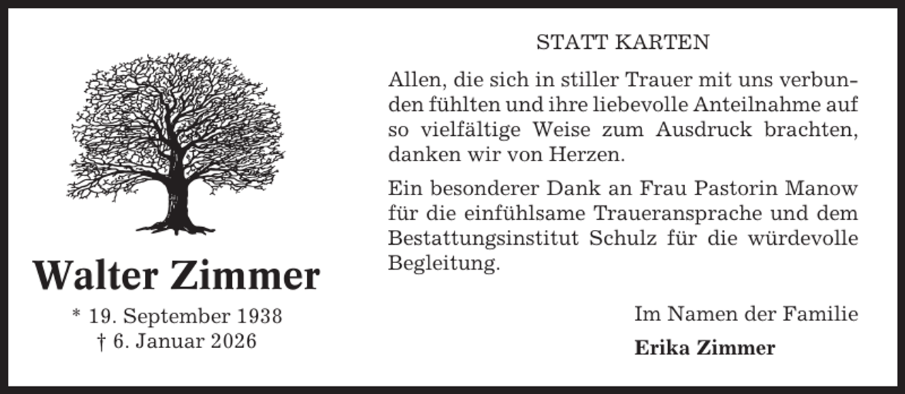 <p>STATT KARTEN<br />Allen, die sich in stiller Trauer mit uns verbunden fühlten und ihre liebevolle Anteilnahme auf<br />so vielfältige Weise zum Ausdruck brachten,<br />danken wir von Herzen.</p><p>Walter Zimmer<br />* 19. September 1938<br />† 6. Januar 2026</p><p>Ein besonderer Dank an Frau Pastorin Manow<br />für die einfühlsame Traueransprache und dem<br />Bestattungsinstitut Schulz für die würdevolle<br />Begleitung.<br />Im Namen der Familie<br />Erika Zimmer</p>