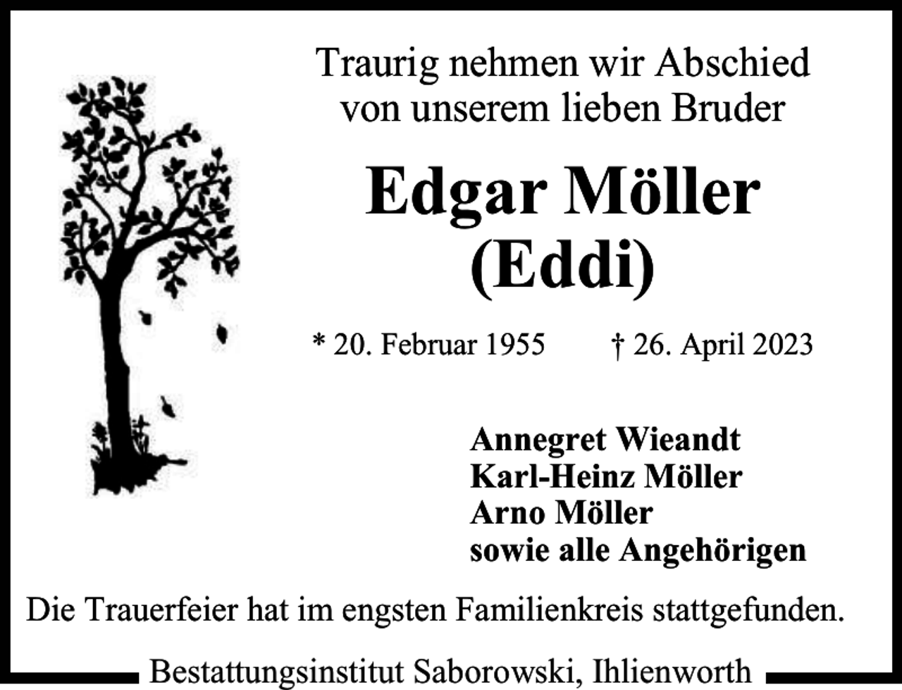 <p>Traurig nehmen wir Abschied<br />von unserem lieben Bruder</p><p>Edgar Möller<br />(Eddi)<br />* 20. Februar 1955</p><p>† 26. April 2023</p><p>Annegret Wieandt<br />Karl-Heinz Möller<br />Arno Möller<br />sowie alle Angehörigen<br />Die Trauerfeier hat im engsten Familienkreis stattgefunden.<br />Bestattungsinstitut Saborowski, Ihlienworth</p>