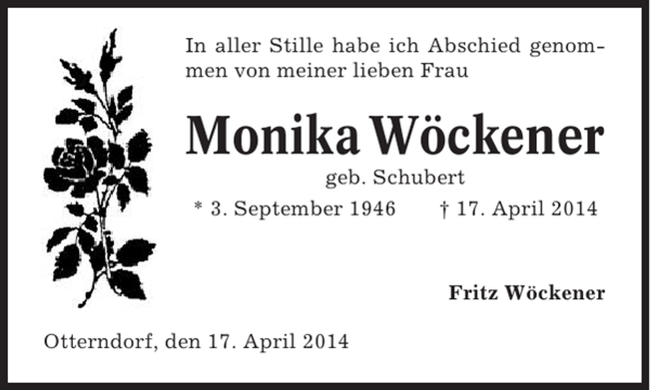<p>In aller Stille habe ich Abschied genommen von meiner lieben Frau</p><p>Monika Wöckener<br />geb. Schubert<br />* 3. September 1946<br />† 17. April 2014</p><p>Fritz Wöckener<br />Otterndorf, den 17. April 2014</p>