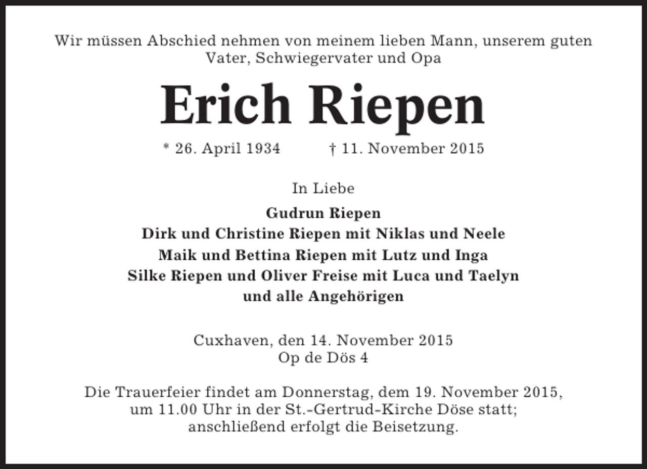 <p>Wir müssen Abschied nehmen von meinem lieben Mann, unserem guten<br />Vater, Schwiegervater und Opa</p><p>Erich Riepen<br />* 26. April 1934</p><p>† 11. November 2015<br />In Liebe</p><p>Gudrun Riepen<br />Dirk und Christine Riepen mit Niklas und Neele<br />Maik und Bettina Riepen mit Lutz und Inga<br />Silke Riepen und Oliver Freise mit Luca und Taelyn<br />und alle Angehörigen<br />Cuxhaven, den 14. November 2015<br />Op de Dös 4<br />Die Trauerfeier findet am Donnerstag, dem 19. November 2015,<br />um 11.00 Uhr in der St.-Gertrud-Kirche Döse statt;<br />anschließend erfolgt die Beisetzung.</p>