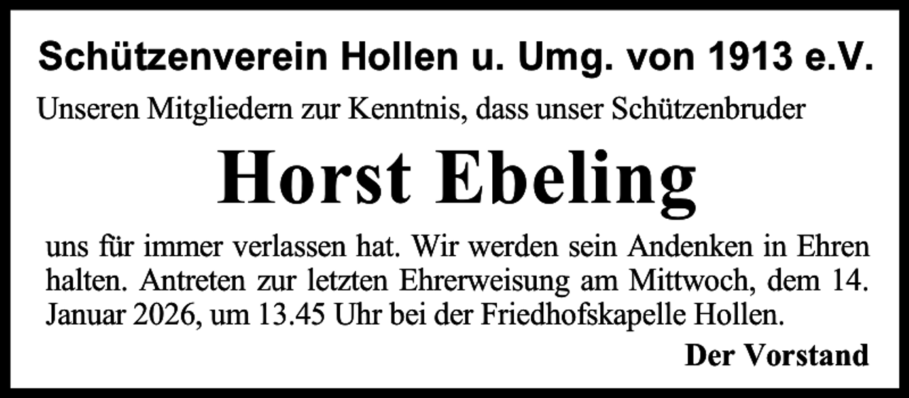 <p>Schützenverein Hollen u. Umg. von 1913 e.V.<br />Unseren Mitgliedern zur Kenntnis, dass unser Schützenbruder</p><p>Horst Ebeling</p><p>uns für immer verlassen hat. Wir werden sein Andenken in Ehren<br />halten. Antreten zur letzten Ehrerweisung am Mittwoch, dem 14.<br />Januar 2026, um 13.45 Uhr bei der Friedhofskapelle Hollen.<br />Der Vorstand</p>