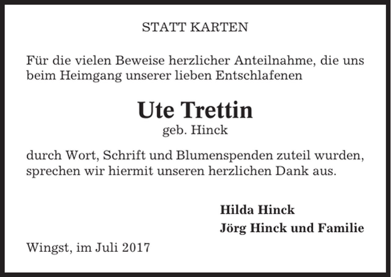 <p>STATT KARTEN<br />Für die vielen Beweise herzlicher Anteilnahme, die uns<br />beim Heimgang unserer lieben Entschlafenen</p><p>Ute Trettin<br />geb. Hinck<br />durch Wort, Schrift und Blumenspenden zuteil wurden,<br />sprechen wir hiermit unseren herzlichen Dank aus.<br />Hilda Hinck<br />Jörg Hinck und Familie<br />Wingst, im Juli 2017</p>