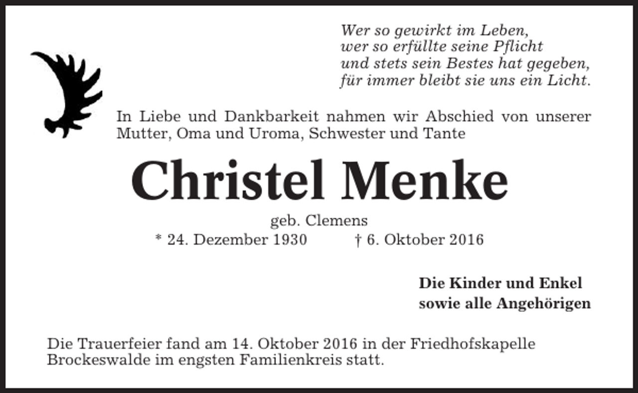 <p>Wer so gewirkt im Leben,<br />wer so erfüllte seine Pflicht<br />und stets sein Bestes hat gegeben,<br />für immer bleibt sie uns ein Licht.<br />In Liebe und Dankbarkeit nahmen wir Abschied von unserer<br />Mutter, Oma und Uroma, Schwester und Tante</p><p>Christel Menke<br />geb. Clemens<br />* 24. Dezember 1930<br />† 6. Oktober 2016<br />Die Kinder und Enkel<br />sowie alle Angehörigen<br />Die Trauerfeier fand am 14. Oktober 2016 in der Friedhofskapelle<br />Brockeswalde im engsten Familienkreis statt.</p>