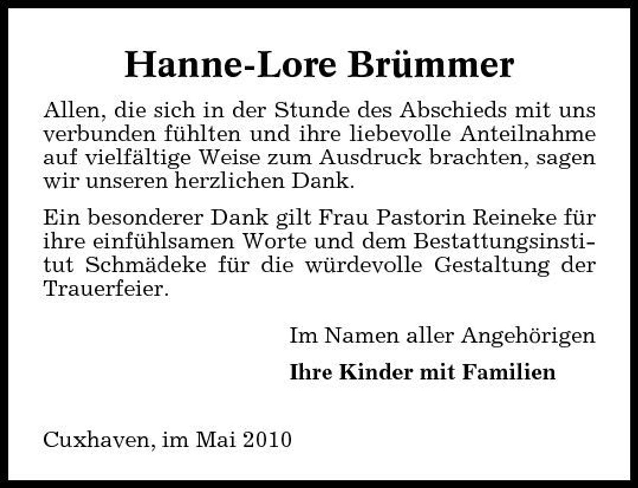 <p>Hanne-Lore Brümmer<br />Allen, die sich in der Stunde des Abschieds mit uns verbunden fühlten und ihre liebevolle Anteilnahme auf vielfältige Weise zum Ausdruck brachten, sagen wir unseren herzlichen Dank. Ein besonderer Dank gilt Frau Pastorin Reineke für ihre einfühlsamen Worte und dem Bestattungsinstitut Schmädeke für die würdevolle Gestaltung der Trauerfeier. Im Namen aller Angehörigen Ihre Kinder mit Familien Cuxhaven, im Mai 2010</p>