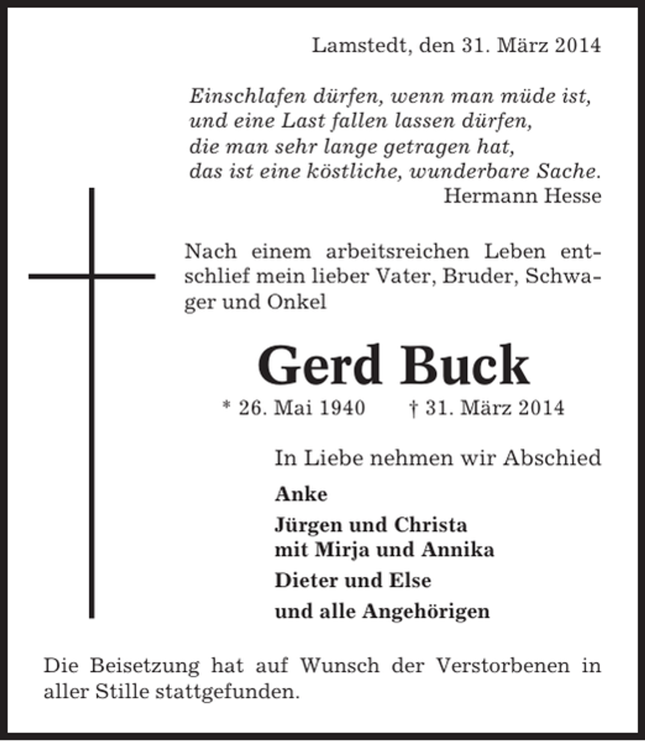 <p>Lamstedt, den 31. März 2014<br />Einschlafen dürfen, wenn man müde ist,<br />und eine Last fallen lassen dürfen,<br />die man sehr lange getragen hat,<br />das ist eine köstliche, wunderbare Sache.<br />Hermann Hesse<br />Nach einem arbeitsreichen Leben entschlief mein lieber Vater, Bruder, Schwager und Onkel</p><p>Gerd Buck<br />* 26. Mai 1940</p><p>† 31. März 2014</p><p>In Liebe nehmen wir Abschied<br />Anke<br />Jürgen und Christa<br />mit Mirja und Annika<br />Dieter und Else<br />und alle Angehörigen<br />Die Beisetzung hat auf Wunsch der Verstorbenen in<br />aller Stille stattgefunden.</p>
