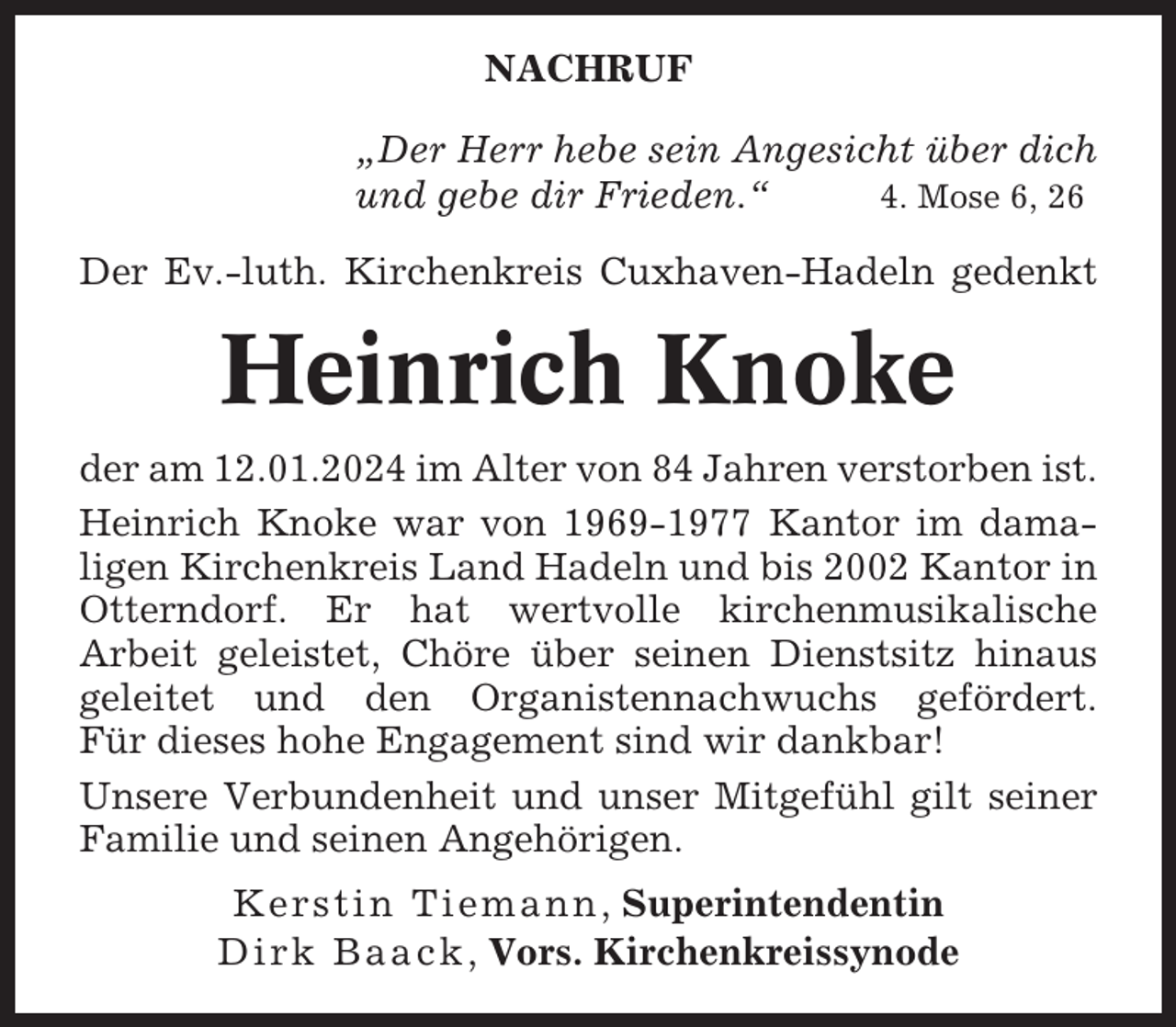 <p>NACHRUF<br />„Der Herr hebe sein Angesicht über dich<br />und gebe dir Frieden.“<br />4. Mose 6, 26<br />Der Ev.-luth. Kirchenkreis Cuxhaven-Hadeln gedenkt</p><p>Heinrich Knoke<br />der am 12.01.2024 im Alter von 84 Jahren verstorben ist.<br />Heinrich Knoke war von 1969-1977 Kantor im damaligen Kirchenkreis Land Hadeln und bis 2002 Kantor in<br />Otterndorf. Er hat wertvolle kirchenmusikalische<br />Arbeit geleistet, Chöre über seinen Dienstsitz hinaus<br />geleitet und den Organistennachwuchs gefördert.<br />Für dieses hohe Engagement sind wir dankbar!<br />Unsere Verbundenheit und unser Mitgefühl gilt seiner<br />Familie und seinen Angehörigen.<br />Kerstin Tiemann , Superintendentin<br />Dirk Baack , Vors. Kirchenkreissynode</p>