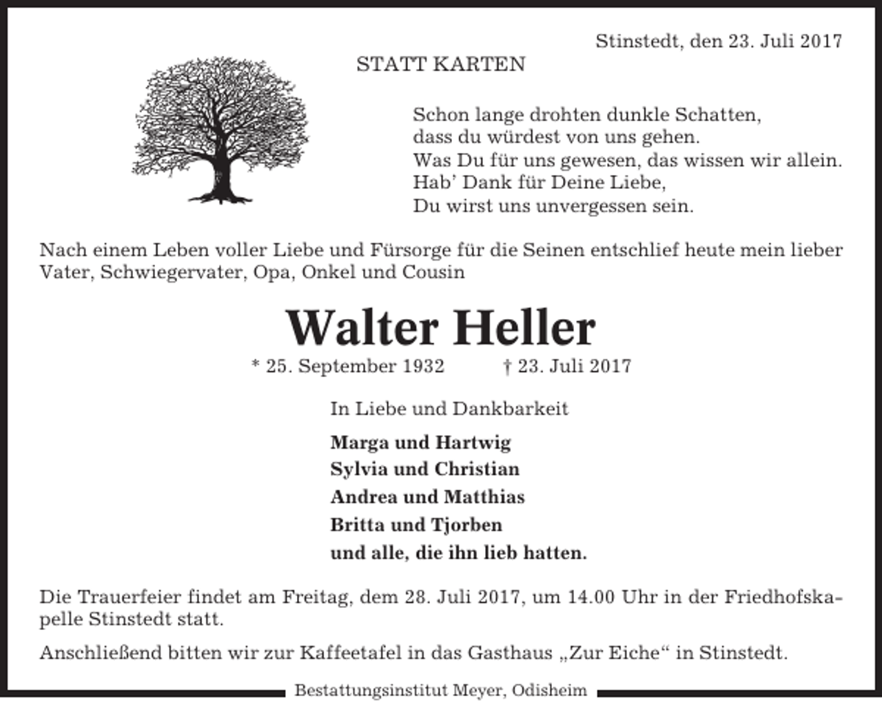 <p>Stinstedt, den 23. Juli 2017</p><p>STATT KARTEN<br />Schon lange drohten dunkle Schatten,<br />dass du würdest von uns gehen.<br />Was Du für uns gewesen, das wissen wir allein.<br />Hab’ Dank für Deine Liebe,<br />Du wirst uns unvergessen sein.<br />Nach einem Leben voller Liebe und Fürsorge für die Seinen entschlief heute mein lieber<br />Vater, Schwiegervater, Opa, Onkel und Cousin</p><p>Walter Heller<br />* 25. September 1932</p><p>† 23. Juli 2017</p><p>In Liebe und Dankbarkeit<br />Marga und Hartwig<br />Sylvia und Christian<br />Andrea und Matthias<br />Britta und Tjorben<br />und alle, die ihn lieb hatten.<br />Die Trauerfeier findet am Freitag, dem 28. Juli 2017, um 14.00 Uhr in der Friedhofskapelle Stinstedt statt.<br />Anschließend bitten wir zur Kaffeetafel in das Gasthaus „Zur Eiche“ in Stinstedt.<br />Bestattungsinstitut Meyer, Odisheim</p>