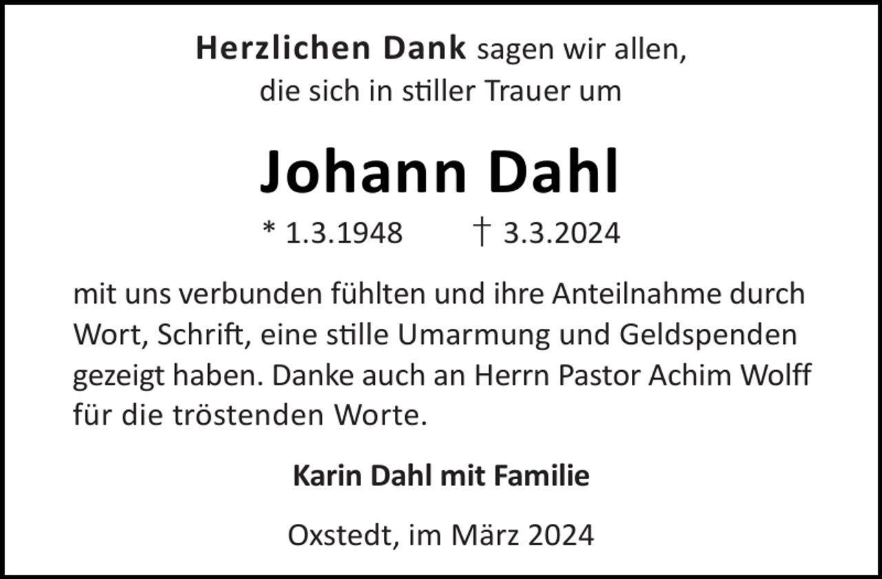 <p>Herzlichen Dank sagen wir allen,<br />die sich in s ller Trauer um</p><p>Johann Dahl</p><p>* 1.3.1948</p><p>† 3.3.2024</p><p>mit uns verbunden fühlten und ihre Anteilnahme durch<br />Wort, Schri , eine s lle Umarmung und Geldspenden<br />gezeigt haben. Danke auch an Herrn Pastor Achim Wolff<br />für die tröstenden Worte.<br />Karin Dahl mit Familie<br />Oxstedt, im März 2024</p>