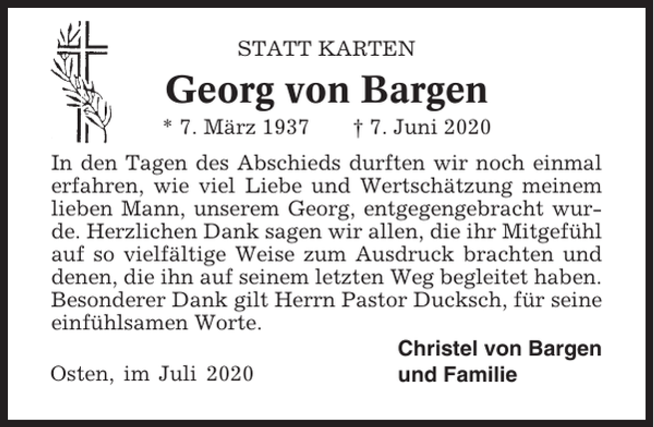<p>STATT KARTEN</p><p>Georg von Bargen<br />* 7. März 1937</p><p>† 7. Juni 2020</p><p>In den Tagen des Abschieds durften wir noch einmal<br />erfahren, wie viel Liebe und Wertschätzung meinem<br />lieben Mann, unserem Georg, entgegengebracht wurde. Herzlichen Dank sagen wir allen, die ihr Mitgefühl<br />auf so vielfältige Weise zum Ausdruck brachten und<br />denen, die ihn auf seinem letzten Weg begleitet haben.<br />Besonderer Dank gilt Herrn Pastor Ducksch, für seine<br />einfühlsamen Worte.<br />Christel von Bargen<br />Osten, im Juli 2020<br />und Familie</p>