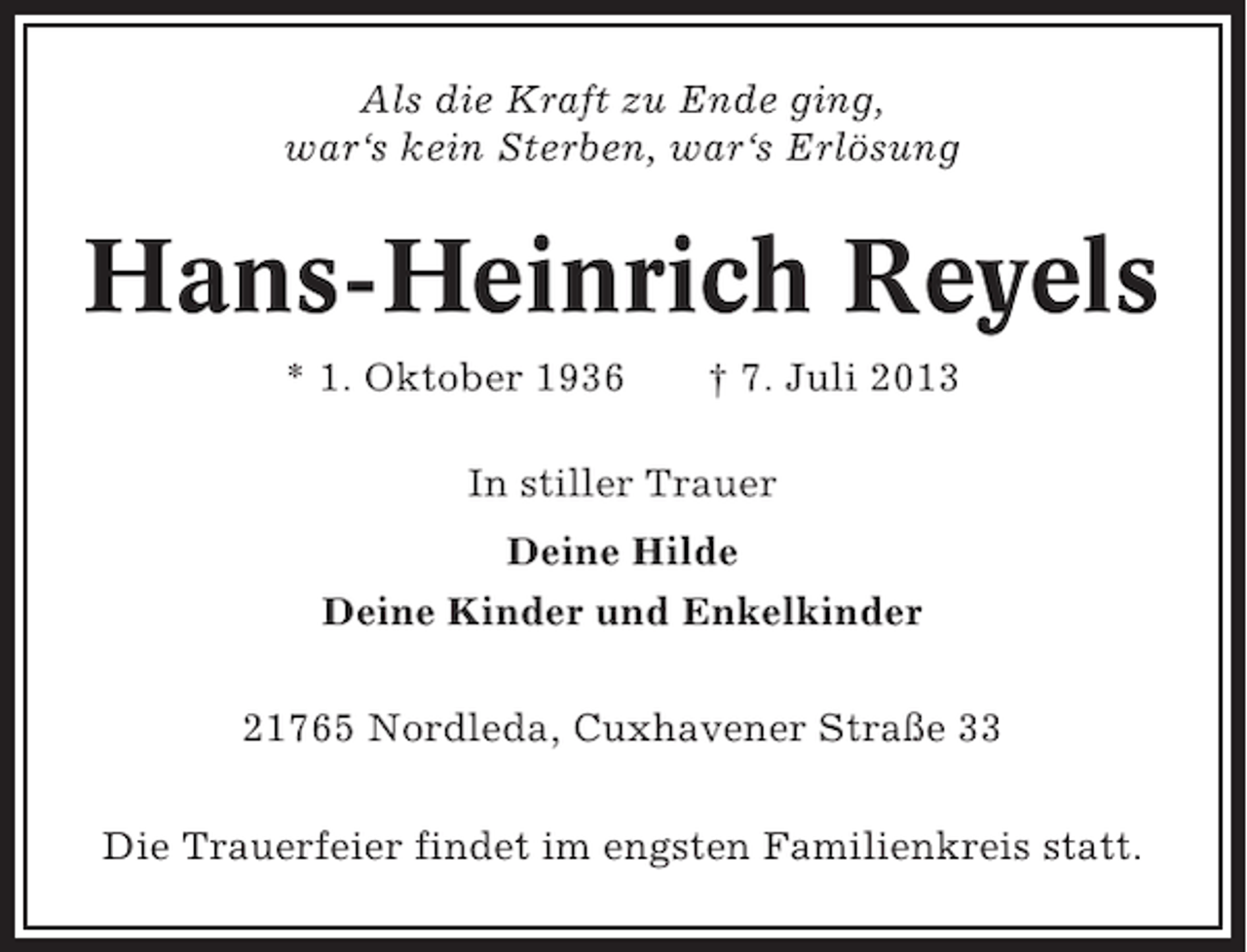 <p>Als die Kraft zu Ende ging,<br />war‘s kein Sterben, war‘s Erlösung</p><p>Hans-Heinrich Reyels<br />* 1. Oktober 1936</p><p>† 7. Juli 2013</p><p>In stiller Trauer<br />Deine Hilde<br />Deine Kinder und Enkelkinder<br />21765 Nordleda, Cuxhavener Straße 33<br />Die Trauerfeier findet im engsten Familienkreis statt.</p>