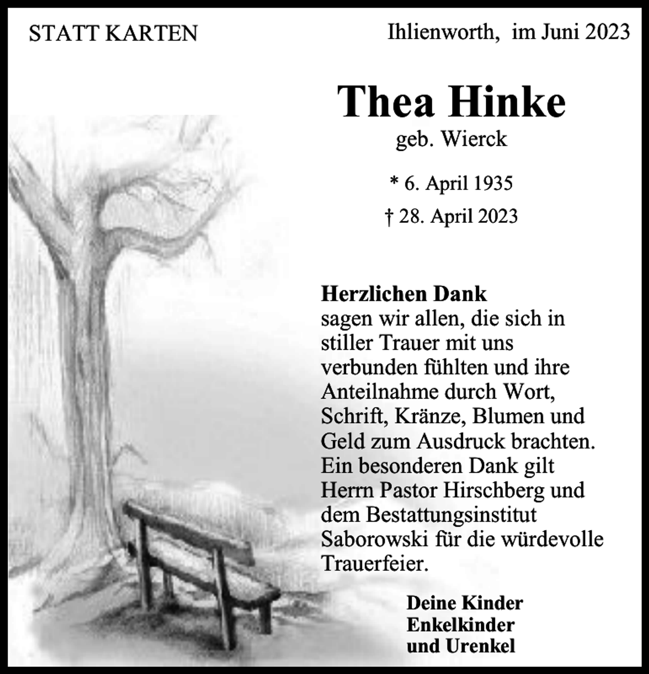<p>STATT KARTEN</p><p>Ihlienworth, im Juni 2023</p><p>Thea Hinke<br />geb. Wierck</p><p>* 6. April 1935<br />† 28. April 2023</p><p>Herzlichen Dank<br />sagen wir allen, die sich in<br />stiller Trauer mit uns<br />verbunden fühlten und ihre<br />Anteilnahme durch Wort,<br />Schrift, Kränze, Blumen und<br />Geld zum Ausdruck brachten.<br />Ein besonderen Dank gilt<br />Herrn Pastor Hirschberg und<br />dem Bestattungsinstitut<br />Saborowski für die würdevolle<br />Trauerfeier.<br />Deine Kinder<br />Enkelkinder<br />und Urenkel</p>