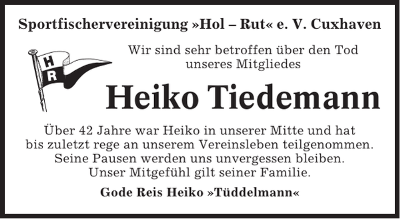 <p>Sportfischervereinigung »Hol – Rut« e. V. Cuxhaven<br />Wir sind sehr betroffen über den Tod<br />unseres Mitgliedes</p><p>Heiko Tiedemann<br />Über 42 Jahre war Heiko in unserer Mitte und hat<br />bis zuletzt rege an unserem Vereinsleben teilgenommen.<br />Seine Pausen werden uns unvergessen bleiben.<br />Unser Mitgefühl gilt seiner Familie.<br />Gode Reis Heiko »Tüddelmann«</p>